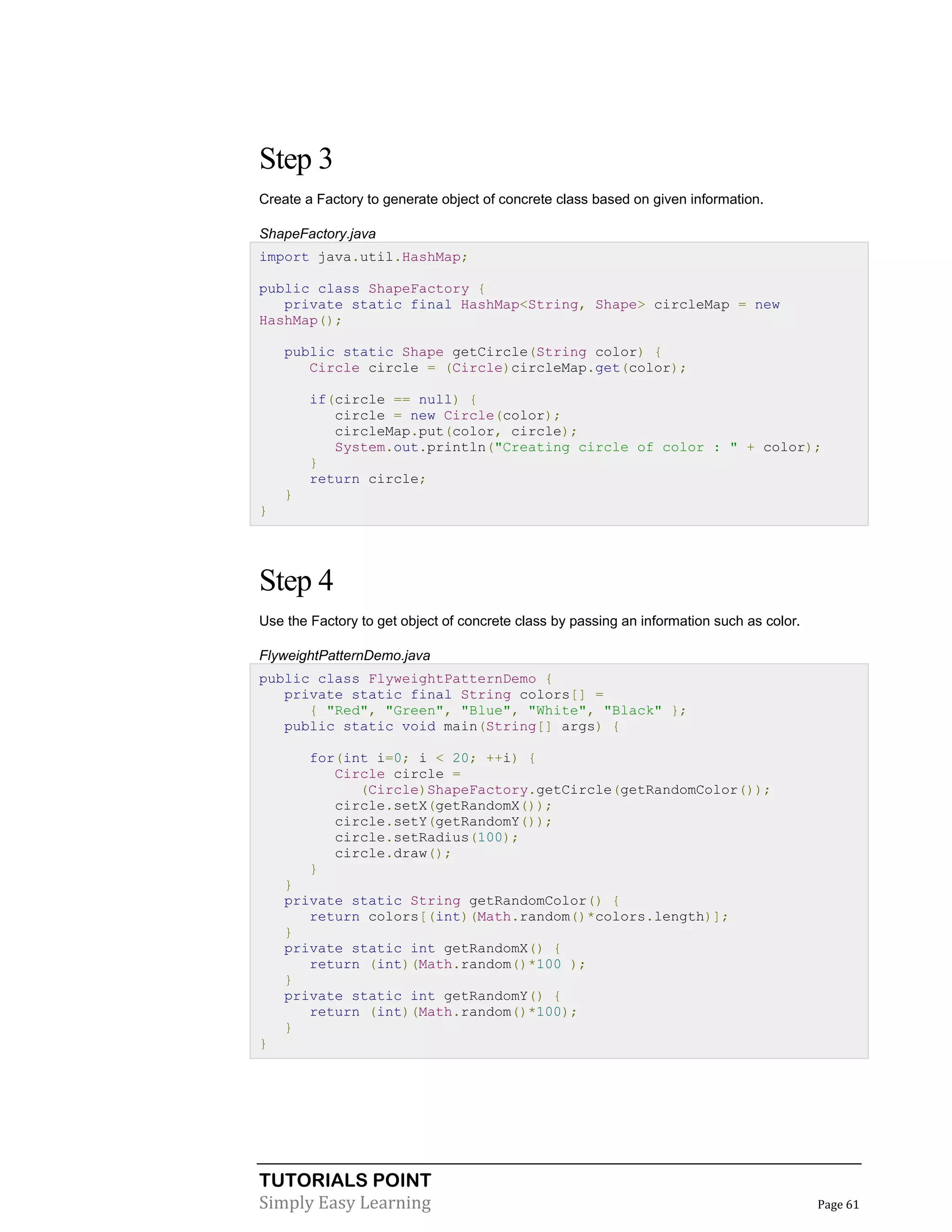 Step 3
Create a Factory to generate object of concrete class based on given information.
ShapeFactory.java
import java.util.HashMap;
public class ShapeFactory {
private static final HashMap<String, Shape> circleMap = new
HashMap();
public static Shape getCircle(String color) {
Circle circle = (Circle)circleMap.get(color);
if(circle == null) {
circle = new Circle(color);
circleMap.put(color, circle);
System.out.println("Creating circle of color : " + color);
}
return circle;
}
}

Step 4
Use the Factory to get object of concrete class by passing an information such as color.
FlyweightPatternDemo.java
public class FlyweightPatternDemo {
private static final String colors[] =
{ "Red", "Green", "Blue", "White", "Black" };
public static void main(String[] args) {
for(int i=0; i < 20; ++i) {
Circle circle =
(Circle)ShapeFactory.getCircle(getRandomColor());
circle.setX(getRandomX());
circle.setY(getRandomY());
circle.setRadius(100);
circle.draw();
}
}
private static String getRandomColor() {
return colors[(int)(Math.random()*colors.length)];
}
private static int getRandomX() {
return (int)(Math.random()*100 );
}
private static int getRandomY() {
return (int)(Math.random()*100);
}
}

TUTORIALS POINT
Simply Easy Learning

Page 61

 
