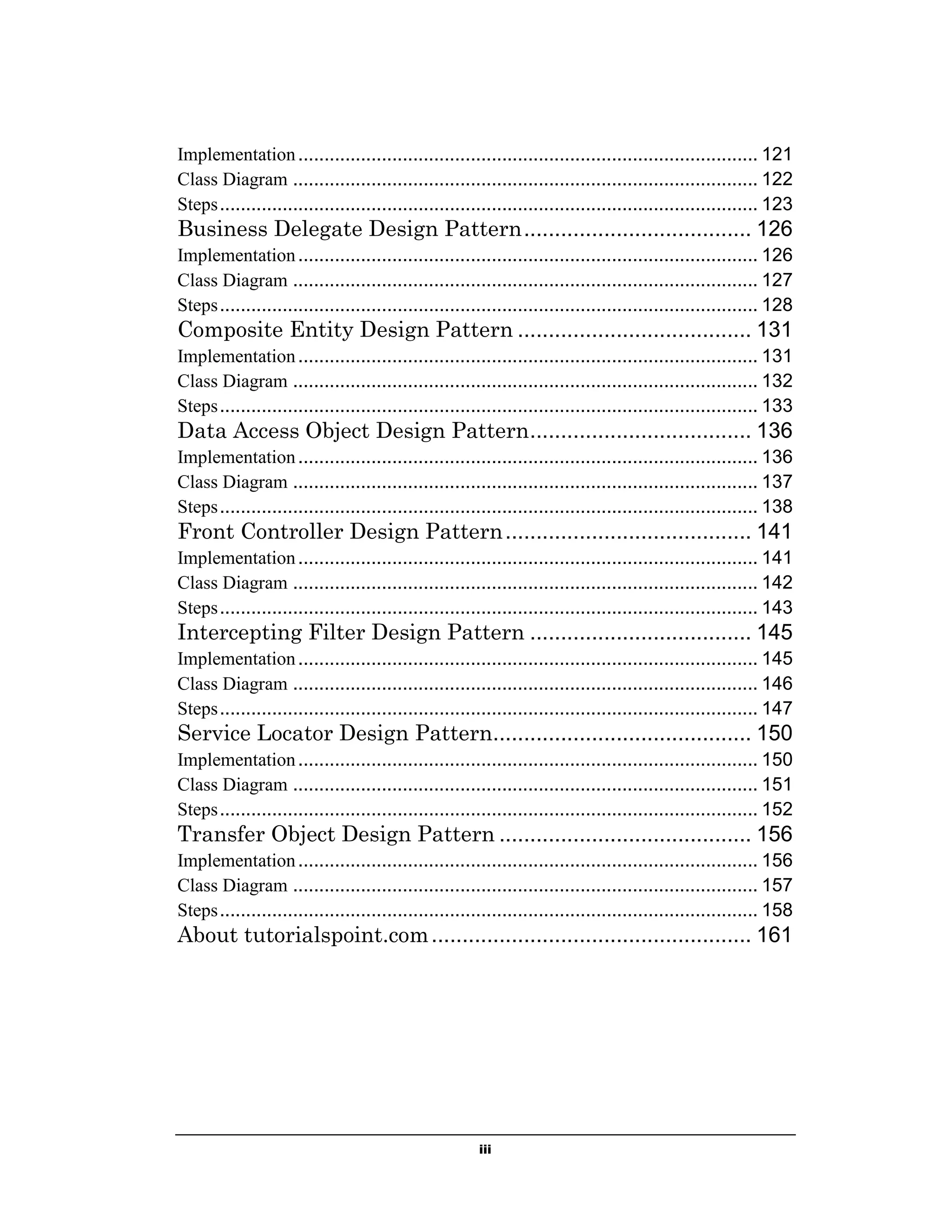 Implementation ........................................................................................ 121
Class Diagram ......................................................................................... 122
Steps ....................................................................................................... 123

Business Delegate Design Pattern ..................................... 126
Implementation ........................................................................................ 126
Class Diagram ......................................................................................... 127
Steps ....................................................................................................... 128

Composite Entity Design Pattern ...................................... 131
Implementation ........................................................................................ 131
Class Diagram ......................................................................................... 132
Steps ....................................................................................................... 133

Data Access Object Design Pattern .................................... 136
Implementation ........................................................................................ 136
Class Diagram ......................................................................................... 137
Steps ....................................................................................................... 138

Front Controller Design Pattern ........................................ 141
Implementation ........................................................................................ 141
Class Diagram ......................................................................................... 142
Steps ....................................................................................................... 143

Intercepting Filter Design Pattern .................................... 145
Implementation ........................................................................................ 145
Class Diagram ......................................................................................... 146
Steps ....................................................................................................... 147

Service Locator Design Pattern.......................................... 150
Implementation ........................................................................................ 150
Class Diagram ......................................................................................... 151
Steps ....................................................................................................... 152

Transfer Object Design Pattern ......................................... 156
Implementation ........................................................................................ 156
Class Diagram ......................................................................................... 157
Steps ....................................................................................................... 158

About tutorialspoint.com .................................................... 161

iii

 