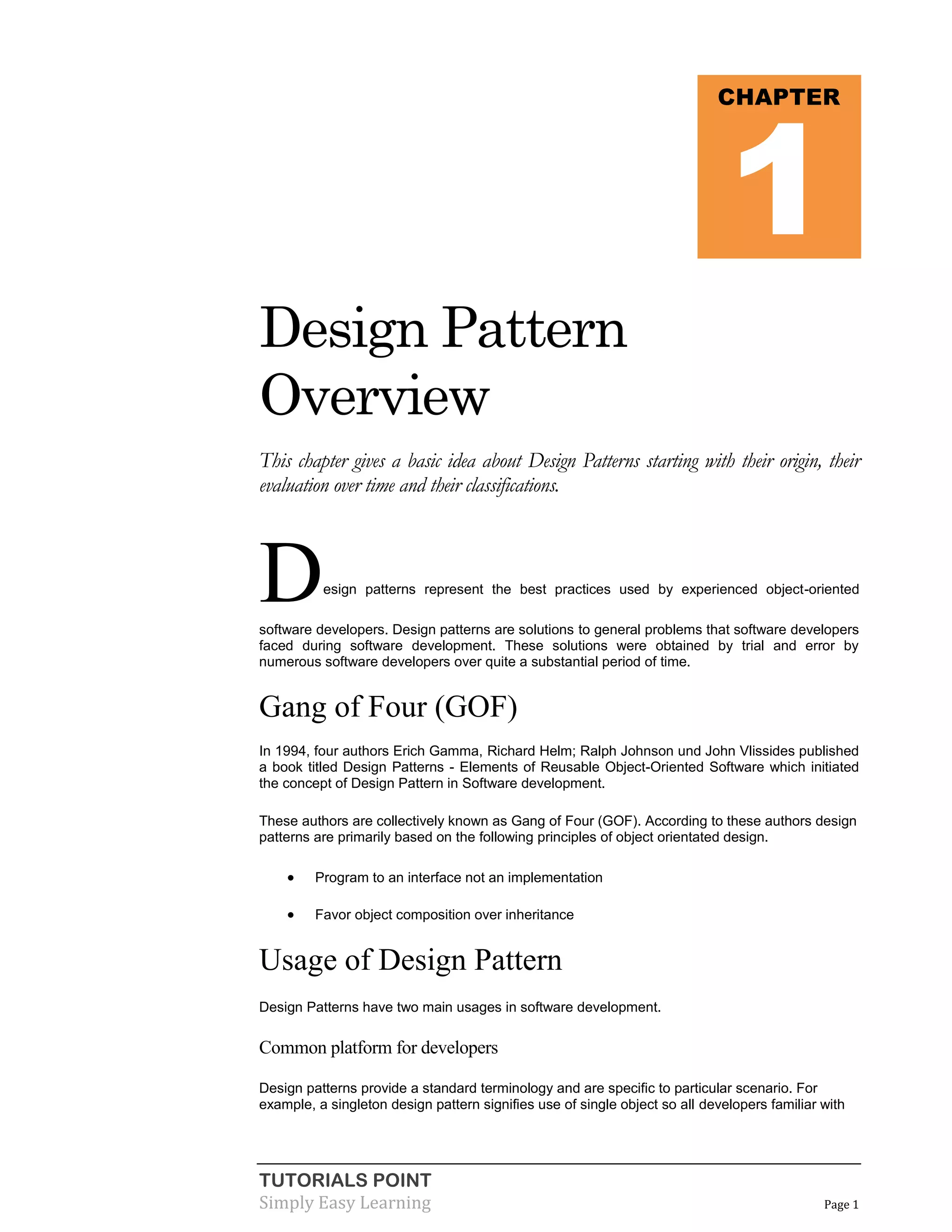 1

CHAPTER

Design Pattern
Overview
This chapter gives a basic idea about Design Patterns starting with their origin, their
evaluation over time and their classifications.

D

esign patterns represent the best practices used by experienced object-oriented

software developers. Design patterns are solutions to general problems that software developers
faced during software development. These solutions were obtained by trial and error by
numerous software developers over quite a substantial period of time.

Gang of Four (GOF)
In 1994, four authors Erich Gamma, Richard Helm; Ralph Johnson und John Vlissides published
a book titled Design Patterns - Elements of Reusable Object-Oriented Software which initiated
the concept of Design Pattern in Software development.
These authors are collectively known as Gang of Four (GOF). According to these authors design
patterns are primarily based on the following principles of object orientated design.



Program to an interface not an implementation



Favor object composition over inheritance

Usage of Design Pattern
Design Patterns have two main usages in software development.

Common platform for developers
Design patterns provide a standard terminology and are specific to particular scenario. For
example, a singleton design pattern signifies use of single object so all developers familiar with

TUTORIALS POINT
Simply Easy Learning

Page 1

 