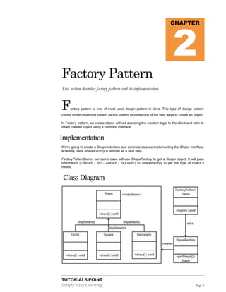 2

CHAPTER

Factory Pattern
This section describes factory pattern and its implementation.

F

actory pattern is one of most used design pattern in Java. This type of design pattern

comes under creational pattern as this pattern provides one of the best ways to create an object.
In Factory pattern, we create object without exposing the creation logic to the client and refer to
newly created object using a common interface.

Implementation
We're going to create a Shape interface and concrete classes implementing the Shape interface.
A factory class ShapeFactory is defined as a next step.
FactoryPatternDemo, our demo class will use ShapeFactory to get a Shape object. It will pass
information (CIRCLE / RECTANGLE / SQUARE) to ShapeFactory to get the type of object it
needs.

Class Diagram

TUTORIALS POINT
Simply Easy Learning

Page 3

 