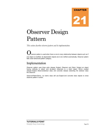 CHAPTER

21
Observer Design
Pattern
This section describes observer pattern and its implementation.

O

bserver pattern is used when there is one to many relationship between objects such as if

one object is modified, its depenedent objects are to be notified automatically. Observer pattern
falls under behavioral pattern category.

Implementation
Observer pattern uses three actor classes Subject, Observer and Client. Subject an object
having methods to attach and de-attach observers to a client object. We've created
classes Subject, Observerabstract class and concrete classes extending the abstract class
the Observer.
ObserverPatternDemo, our demo class will use Subject and concrete class objects to show
observer pattern in action.

TUTORIALS POINT
Simply Easy Learning

Page 94

 