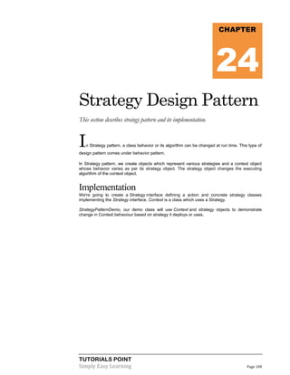 CHAPTER

24
Strategy Design Pattern
This section describes strategy pattern and its implementation.

I

n Strategy pattern, a class behavior or its algorithm can be changed at run time. This type of

design pattern comes under behavior pattern.
In Strategy pattern, we create objects which represent various strategies and a context object
whose behavior varies as per its strategy object. The strategy object changes the executing
algorithm of the context object.

Implementation
We're going to create a Strategy interface defining a action and concrete strategy classes
implementing the Strategy interface. Context is a class which uses a Strategy.
StrategyPatternDemo, our demo class will use Context and strategy objects to demonstrate
change in Context behaviour based on strategy it deploys or uses.

TUTORIALS POINT
Simply Easy Learning

Page 108

 