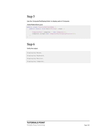 Step 5
Use the ComputerPartDisplayVisitor to display parts of Computer.
VisitorPatternDemo.java
public class VisitorPatternDemo {
public static void main(String[] args) {
ComputerPart computer = new Computer();
computer.accept(new ComputerPartDisplayVisitor());
}
}

Step 6
Verify the output.
Displaying Mouse.
Displaying Keyboard.
Displaying Monitor.
Displaying Computer.

TUTORIALS POINT
Simply Easy Learning

Page 120

 