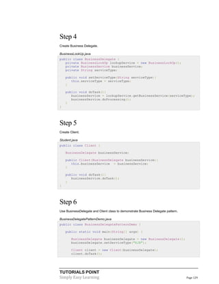Step 4
Create Business Delegate.
BusinessLookUp.java
public class BusinessDelegate {
private BusinessLookUp lookupService = new BusinessLookUp();
private BusinessService businessService;
private String serviceType;
public void setServiceType(String serviceType){
this.serviceType = serviceType;
}
public void doTask(){
businessService = lookupService.getBusinessService(serviceType);
businessService.doProcessing();
}
}

Step 5
Create Client.
Student.java
public class Client {
BusinessDelegate businessService;
public Client(BusinessDelegate businessService){
this.businessService = businessService;
}
public void doTask(){
businessService.doTask();
}
}

Step 6
Use BusinessDelegate and Client class to demonstrate Business Delegate pattern.
BusinessDelegatePatternDemo.java
public class BusinessDelegatePatternDemo {
public static void main(String[] args) {
BusinessDelegate businessDelegate = new BusinessDelegate();
businessDelegate.setServiceType("EJB");
Client client = new Client(businessDelegate);
client.doTask();

TUTORIALS POINT
Simply Easy Learning

Page 129

 