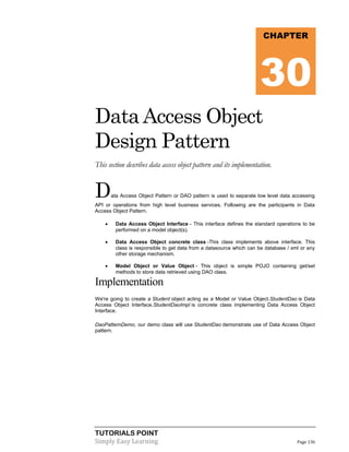 CHAPTER

30
Data Access Object
Design Pattern
This section describes data access object pattern and its implementation.

D

ata Access Object Pattern or DAO pattern is used to separate low level data accessing

API or operations from high level business services. Following are the participants in Data
Access Object Pattern.


Data Access Object Interface - This interface defines the standard operations to be
performed on a model object(s).



Data Access Object concrete class -This class implements above interface. This
class is responsible to get data from a datasource which can be database / xml or any
other storage mechanism.



Model Object or Value Object - This object is simple POJO containing get/set
methods to store data retrieved using DAO class.

Implementation
We're going to create a Student object acting as a Model or Value Object.StudentDao is Data
Access Object Interface.StudentDaoImpl is concrete class implementing Data Access Object
Interface.
DaoPatternDemo, our demo class will use StudentDao demonstrate use of Data Access Object
pattern.

TUTORIALS POINT
Simply Easy Learning

Page 136

 