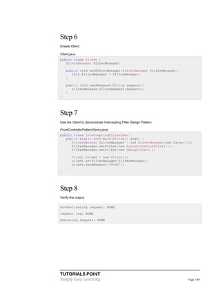 Step 6
Create Client
Client.java
public class Client {
FilterManager filterManager;
public void setFilterManager(FilterManager filterManager){
this.filterManager = filterManager;
}
public void sendRequest(String request){
filterManager.filterRequest(request);
}
}

Step 7
Use the Client to demonstrate Intercepting Filter Design Pattern.
FrontControllerPatternDemo.java
public class InterceptingFilterDemo {
public static void main(String[] args) {
FilterManager filterManager = new FilterManager(new Target());
filterManager.setFilter(new AuthenticationFilter());
filterManager.setFilter(new DebugFilter());
Client client = new Client();
client.setFilterManager(filterManager);
client.sendRequest("HOME");
}
}

Step 8
Verify the output.
Authenticating request: HOME
request log: HOME
Executing request: HOME

TUTORIALS POINT
Simply Easy Learning

Page 149

 