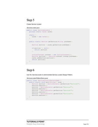 Step 5
Create Service Locator
ServiceLocator.java
public class ServiceLocator {
private static Cache cache;
static {
cache = new Cache();
}
public static Service getService(String jndiName){
Service service = cache.getService(jndiName);
if(service != null){
return service;
}
InitialContext context = new InitialContext();
Service service1 = (Service)context.lookup(jndiName);
cache.addService(service1);
return service1;
}
}

Step 6
Use the ServiceLocator to demonstrate Service Locator Design Pattern.
ServiceLocatorPatternDemo.java
public class ServiceLocatorPatternDemo {
public static void main(String[] args) {
Service service = ServiceLocator.getService("Service1");
service.execute();
service = ServiceLocator.getService("Service2");
service.execute();
service = ServiceLocator.getService("Service1");
service.execute();
service = ServiceLocator.getService("Service2");
service.execute();
}
}

TUTORIALS POINT
Simply Easy Learning

Page 154

 