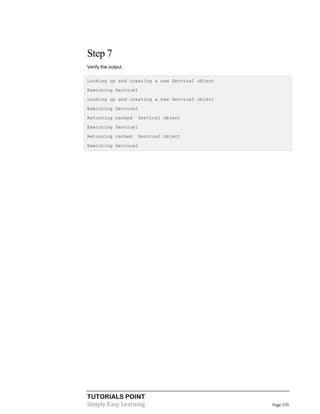 Step 7
Verify the output.
Looking up and creating a new Service1 object
Executing Service1
Looking up and creating a new Service2 object
Executing Service2
Returning cached

Service1 object

Executing Service1
Returning cached

Service2 object

Executing Service2

TUTORIALS POINT
Simply Easy Learning

Page 155

 