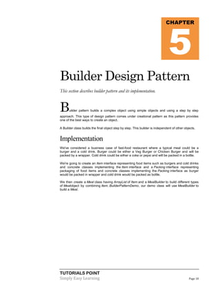 5

CHAPTER

Builder Design Pattern
This section describes builder pattern and its implementation.

B

uilder pattern builds a complex object using simple objects and using a step by step

approach. This type of design pattern comes under creational pattern as this pattern provides
one of the best ways to create an object.
A Builder class builds the final object step by step. This builder is independent of other objects.

Implementation
We've considered a business case of fast-food restaurant where a typical meal could be a
burger and a cold drink. Burger could be either a Veg Burger or Chicken Burger and will be
packed by a wrapper. Cold drink could be either a coke or pepsi and will be packed in a bottle.
We're going to create an Item interface representing food items such as burgers and cold drinks
and concrete classes implementing the Item interface and a Packing interface representing
packaging of food items and concrete classes implementing the Packing interface as burger
would be packed in wrapper and cold drink would be packed as bottle.
We then create a Meal class having ArrayList of Item and a MealBuilder to build different types
of Mealobject by combining Item. BuilderPatternDemo, our demo class will use MealBuilder to
build a Meal.

TUTORIALS POINT
Simply Easy Learning

Page 18

 
