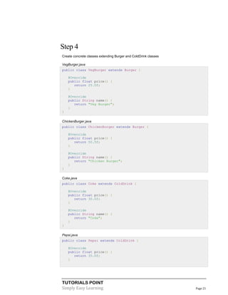 Step 4
Create concrete classes extending Burger and ColdDrink classes
VegBurger.java
public class VegBurger extends Burger {
@Override
public float price() {
return 25.0f;
}
@Override
public String name() {
return "Veg Burger";
}
}
ChickenBurger.java
public class ChickenBurger extends Burger {
@Override
public float price() {
return 50.5f;
}
@Override
public String name() {
return "Chicken Burger";
}
}
Coke.java
public class Coke extends ColdDrink {
@Override
public float price() {
return 30.0f;
}
@Override
public String name() {
return "Coke";
}
}
Pepsi.java
public class Pepsi extends ColdDrink {
@Override
public float price() {
return 35.0f;
}

TUTORIALS POINT
Simply Easy Learning

Page 21

 