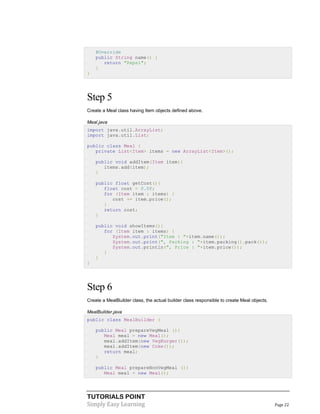 @Override
public String name() {
return "Pepsi";
}
}

Step 5
Create a Meal class having Item objects defined above.
Meal.java
import java.util.ArrayList;
import java.util.List;
public class Meal {
private List<Item> items = new ArrayList<Item>();
public void addItem(Item item){
items.add(item);
}
public float getCost(){
float cost = 0.0f;
for (Item item : items) {
cost += item.price();
}
return cost;
}
public void showItems(){
for (Item item : items) {
System.out.print("Item : "+item.name());
System.out.print(", Packing : "+item.packing().pack());
System.out.println(", Price : "+item.price());
}
}
}

Step 6
Create a MealBuilder class, the actual builder class responsible to create Meal objects.
MealBuilder.java
public class MealBuilder {
public Meal prepareVegMeal (){
Meal meal = new Meal();
meal.addItem(new VegBurger());
meal.addItem(new Coke());
return meal;
}
public Meal prepareNonVegMeal (){
Meal meal = new Meal();

TUTORIALS POINT
Simply Easy Learning

Page 22

 