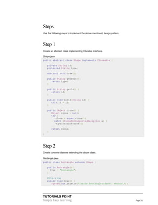 Steps
Use the following steps to implement the above mentioned design pattern.

Step 1
Create an abstract class implementing Clonable interface.
Shape.java
public abstract class Shape implements Cloneable {
private String id;
protected String type;
abstract void draw();
public String getType(){
return type;
}
public String getId() {
return id;
}
public void setId(String id) {
this.id = id;
}
public Object clone() {
Object clone = null;
try {
clone = super.clone();
} catch (CloneNotSupportedException e) {
e.printStackTrace();
}
return clone;
}
}

Step 2
Create concrete classes extending the above class.
Rectangle.java
public class Rectangle extends Shape {
public Rectangle(){
type = "Rectangle";
}

@Override
public void draw() {
System.out.println("Inside Rectangle::draw() method.");

TUTORIALS POINT
Simply Easy Learning

Page 26

 