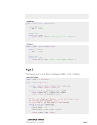 }
}
Square.java
public class Square extends Shape {
public Square(){
type = "Square";
}

@Override
public void draw() {
System.out.println("Inside Square::draw() method.");
}
}
Circle.java
public class Circle extends Shape {
public Circle(){
type = "Circle";
}

@Override
public void draw() {
System.out.println("Inside Circle::draw() method.");
}
}

Step 3
Create a class to get concrete classes from database and store them in a Hashtable.
ShapeCache.java
import java.util.Hashtable;
public class ShapeCache {
private static Hashtable<String, Shape> shapeMap
= new Hashtable<String, Shape>();
public static Shape getShape(String shapeId) {
Shape cachedShape = shapeMap.get(shapeId);
return (Shape) cachedShape.clone();
}

// for each shape run database query and create shape
// shapeMap.put(shapeKey, shape);
// for example, we are adding three shapes
public static void loadCache() {
Circle circle = new Circle();
circle.setId("1");
shapeMap.put(circle.getId(),circle);
Square square = new Square();

TUTORIALS POINT
Simply Easy Learning

Page 27

 