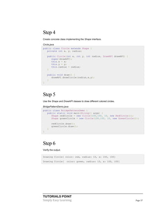 Step 4
Create concrete class implementing the Shape interface.
Circle.java
public class Circle extends Shape {
private int x, y, radius;
public Circle(int x, int y, int radius, DrawAPI drawAPI) {
super(drawAPI);
this.x = x;
this.y = y;
this.radius = radius;
}
public void draw() {
drawAPI.drawCircle(radius,x,y);
}
}

Step 5
Use the Shape and DrawAPI classes to draw different colored circles.
BridgePatternDemo.java
public class BridgePatternDemo {
public static void main(String[] args) {
Shape redCircle = new Circle(100,100, 10, new RedCircle());
Shape greenCircle = new Circle(100,100, 10, new GreenCircle());
redCircle.draw();
greenCircle.draw();
}
}

Step 6
Verify the output.
Drawing Circle[ color: red, radius: 10, x: 100, 100]
Drawing Circle[

color: green, radius: 10, x: 100, 100]

TUTORIALS POINT
Simply Easy Learning

Page 37

 
