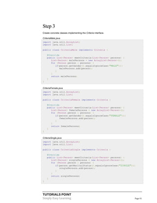 Step 3
Create concrete classes implementing the Criteria interface.
CriteriaMale.java
import java.util.ArrayList;
import java.util.List;
public class CriteriaMale implements Criteria {
@Override
public List<Person> meetCriteria(List<Person> persons) {
List<Person> malePersons = new ArrayList<Person>();
for (Person person : persons) {
if(person.getGender().equalsIgnoreCase("MALE")){
malePersons.add(person);
}
}
return malePersons;
}
}
CriteriaFemale.java
import java.util.ArrayList;
import java.util.List;
public class CriteriaFemale implements Criteria {
@Override
public List<Person> meetCriteria(List<Person> persons) {
List<Person> femalePersons = new ArrayList<Person>();
for (Person person : persons) {
if(person.getGender().equalsIgnoreCase("FEMALE")){
femalePersons.add(person);
}
}
return femalePersons;
}
}
CriteriaSingle.java
import java.util.ArrayList;
import java.util.List;
public class CriteriaSingle implements Criteria {
@Override
public List<Person> meetCriteria(List<Person> persons) {
List<Person> singlePersons = new ArrayList<Person>();
for (Person person : persons) {
if(person.getMaritalStatus().equalsIgnoreCase("SINGLE")){
singlePersons.add(person);
}
}
return singlePersons;
}
}

TUTORIALS POINT
Simply Easy Learning

Page 41

 