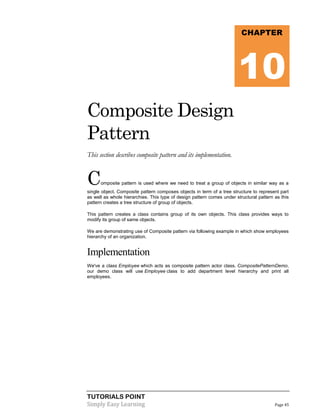 CHAPTER

10
Composite Design
Pattern
This section describes composite pattern and its implementation.

C

omposite pattern is used where we need to treat a group of objects in similar way as a

single object. Composite pattern composes objects in term of a tree structure to represent part
as well as whole hierarchies. This type of design pattern comes under structural pattern as this
pattern creates a tree structure of group of objects.
This pattern creates a class contains group of its own objects. This class provides ways to
modify its group of same objects.
We are demonstrating use of Composite pattern via following example in which show employees
hierarchy of an organization.

Implementation
We've a class Employee which acts as composite pattern actor class. CompositePatternDemo,
our demo class will use Employee class to add department level hierarchy and print all
employees.

TUTORIALS POINT
Simply Easy Learning

Page 45

 