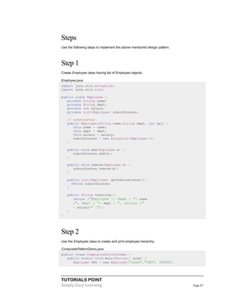Steps
Use the following steps to implement the above mentioned design pattern.

Step 1
Create Employee class having list of Employee objects.
Employee.java
import java.util.ArrayList;
import java.util.List;
public class Employee {
private String name;
private String dept;
private int salary;
private List<Employee> subordinates;
// constructor
public Employee(String name,String dept, int sal) {
this.name = name;
this.dept = dept;
this.salary = salary;
subordinates = new ArrayList<Employee>();
}
public void add(Employee e) {
subordinates.add(e);
}
public void remove(Employee e) {
subordinates.remove(e);
}
public List<Employee> getSubordinates(){
return subordinates;
}
public String toString(){
return ("Employee :[ Name : "+ name
+", dept : "+ dept + ", salary :"
+ salary+" ]");
}
}

Step 2
Use the Employee class to create and print employee hierarchy.
CompositePatternDemo.java
public class CompositePatternDemo {
public static void main(String[] args) {
Employee CEO = new Employee("John","CEO", 30000);

TUTORIALS POINT
Simply Easy Learning

Page 47

 