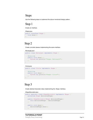 Steps
Use the following steps to implement the above mentioned design pattern.

Step 1
Create an interface.
Shape.java
public interface Shape {
void draw();
}

Step 2
Create concrete classes implementing the same interface.
Rectangle.java
public class Rectangle implements Shape {
@Override
public void draw() {
System.out.println("Shape: Rectangle");
}
}
Circle.java
public class Circle implements Shape {
@Override
public void draw() {
System.out.println("Shape: Circle");
}
}

Step 3
Create abstract decorator class implementing the Shape interface.
ShapeDecorator.java
public abstract class ShapeDecorator implements Shape {
protected Shape decoratedShape;
public ShapeDecorator(Shape decoratedShape){
this.decoratedShape = decoratedShape;
}
public void draw(){
decoratedShape.draw();
}

TUTORIALS POINT
Simply Easy Learning

Page 51

 