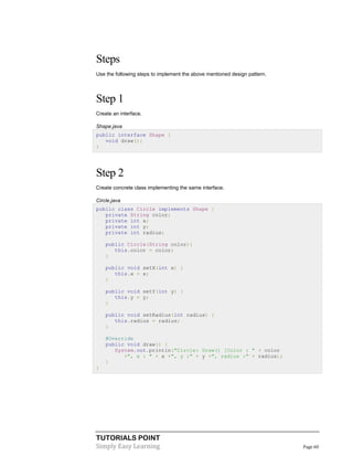 Steps
Use the following steps to implement the above mentioned design pattern.

Step 1
Create an interface.
Shape.java
public interface Shape {
void draw();
}

Step 2
Create concrete class implementing the same interface.
Circle.java
public class Circle implements Shape {
private String color;
private int x;
private int y;
private int radius;
public Circle(String color){
this.color = color;
}
public void setX(int x) {
this.x = x;
}
public void setY(int y) {
this.y = y;
}
public void setRadius(int radius) {
this.radius = radius;
}
@Override
public void draw() {
System.out.println("Circle: Draw() [Color : " + color
+", x : " + x +", y :" + y +", radius :" + radius);
}
}

TUTORIALS POINT
Simply Easy Learning

Page 60

 
