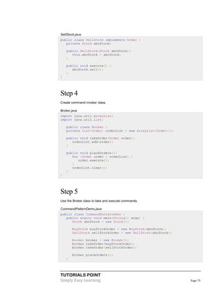 SellStock.java
public class SellStock implements Order {
private Stock abcStock;
public SellStock(Stock abcStock){
this.abcStock = abcStock;
}
public void execute() {
abcStock.sell();
}
}

Step 4
Create command invoker class.
Broker.java
import java.util.ArrayList;
import java.util.List;
public class Broker {
private List<Order> orderList = new ArrayList<Order>();
public void takeOrder(Order order){
orderList.add(order);
}
public void placeOrders(){
for (Order order : orderList) {
order.execute();
}
orderList.clear();
}
}

Step 5
Use the Broker class to take and execute commands.
CommandPatternDemo.java
public class CommandPatternDemo {
public static void main(String[] args) {
Stock abcStock = new Stock();
BuyStock buyStockOrder = new BuyStock(abcStock);
SellStock sellStockOrder = new SellStock(abcStock);
Broker broker = new Broker();
broker.takeOrder(buyStockOrder);
broker.takeOrder(sellStockOrder);
broker.placeOrders();
}

TUTORIALS POINT
Simply Easy Learning

Page 75

 