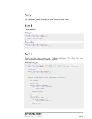 Steps
Use the following steps to implement the above mentioned design pattern.

Step 1
Create interfaces.
Iterator.java
public interface Iterator {
public boolean hasNext();
public Object next();
}
Container.java
public interface Container {
public Iterator getIterator();
}

Step 2
Create concrete class implementing the Container interface.
class NameIteratorimplementing the Iterator interface.

This

class

has

inner

NameRepository.java
public class NameRepository implements Container {
public String names[] = {"Robert" , "John" ,"Julie" , "Lora"};

@Override
public Iterator getIterator() {
return new NameIterator();
}
private class NameIterator implements Iterator {
int index;

@Override
public boolean hasNext() {
if(index < names.length){
return true;
}
return false;
}

@Override
public Object next() {
if(this.hasNext()){
return names[index++];
}
return null;
}
}

TUTORIALS POINT
Simply Easy Learning

Page 84

 