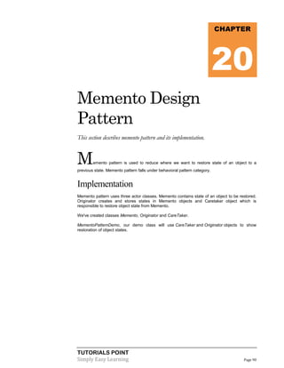 CHAPTER

20
Memento Design
Pattern
This section describes memento pattern and its implementation.

M

emento pattern is used to reduce where we want to restore state of an object to a

previous state. Memento pattern falls under behavioral pattern category.

Implementation
Memento pattern uses three actor classes. Memento contains state of an object to be restored.
Originator creates and stores states in Memento objects and Caretaker object which is
responsible to restore object state from Memento.
We've created classes Memento, Originator and CareTaker.
MementoPatternDemo, our demo class will use CareTaker and Originator objects to show
restoration of object states.

TUTORIALS POINT
Simply Easy Learning

Page 90

 