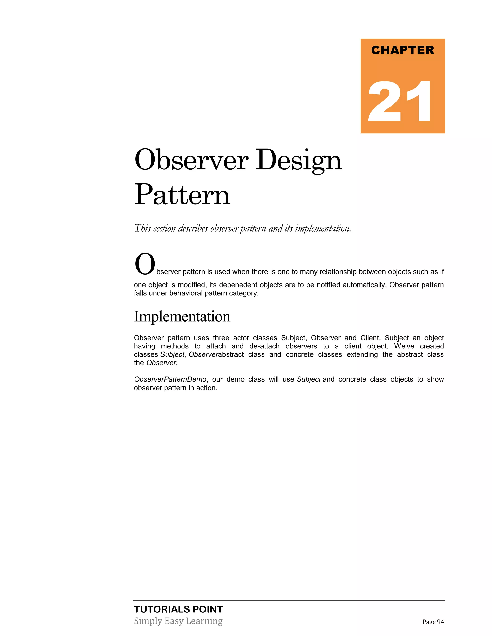TUTORIALS POINT
Simply Easy Learning Page 94
Observer Design
Pattern
This section describes observer pattern and its implementation.
Observer pattern is used when there is one to many relationship between objects such as if
one object is modified, its depenedent objects are to be notified automatically. Observer pattern
falls under behavioral pattern category.
Implementation
Observer pattern uses three actor classes Subject, Observer and Client. Subject an object
having methods to attach and de-attach observers to a client object. We've created
classes Subject, Observerabstract class and concrete classes extending the abstract class
the Observer.
ObserverPatternDemo, our demo class will use Subject and concrete class objects to show
observer pattern in action.
CHAPTER
21
 