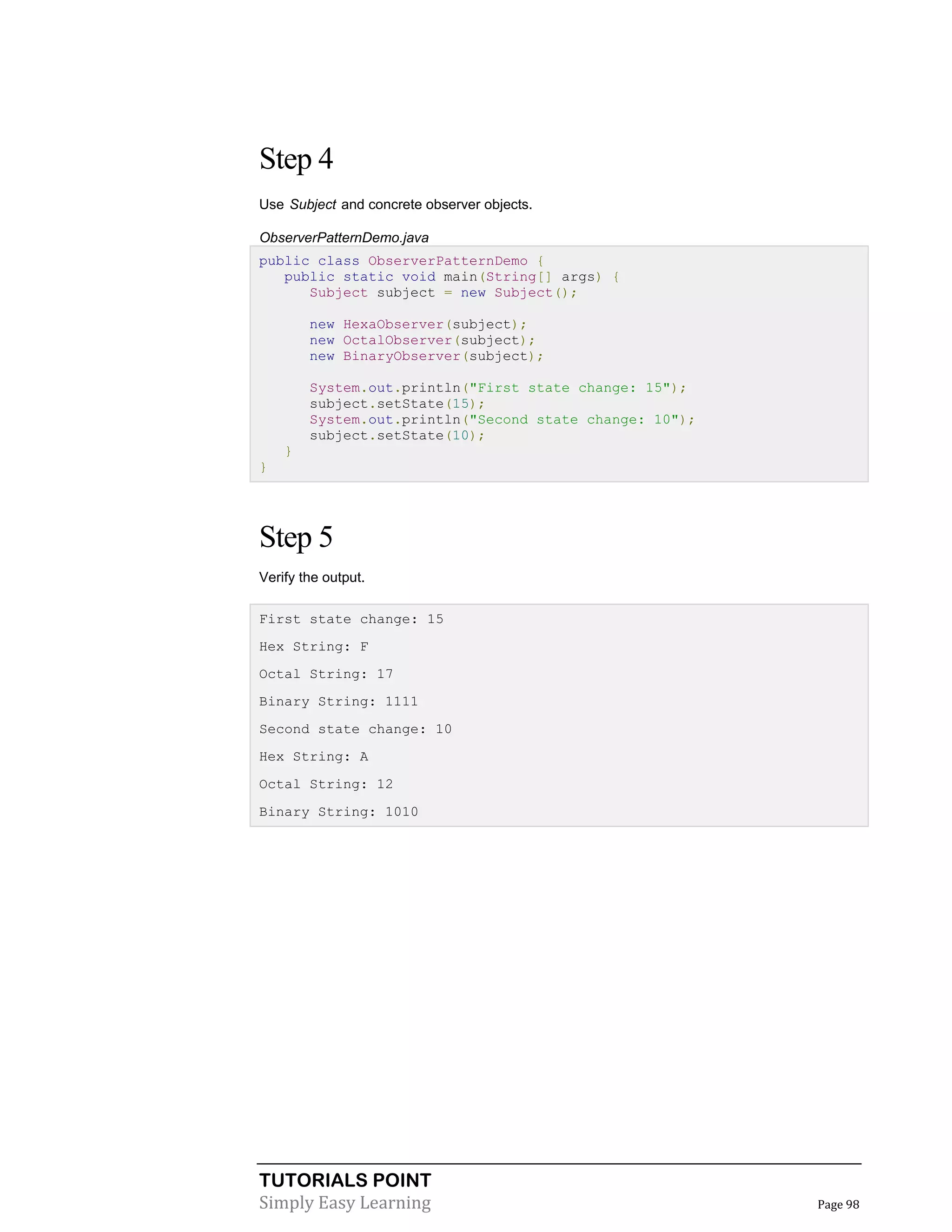TUTORIALS POINT
Simply Easy Learning Page 98
Step 4
Use Subject and concrete observer objects.
ObserverPatternDemo.java
public class ObserverPatternDemo {
public static void main(String[] args) {
Subject subject = new Subject();
new HexaObserver(subject);
new OctalObserver(subject);
new BinaryObserver(subject);
System.out.println("First state change: 15");
subject.setState(15);
System.out.println("Second state change: 10");
subject.setState(10);
}
}
Step 5
Verify the output.
First state change: 15
Hex String: F
Octal String: 17
Binary String: 1111
Second state change: 10
Hex String: A
Octal String: 12
Binary String: 1010
 