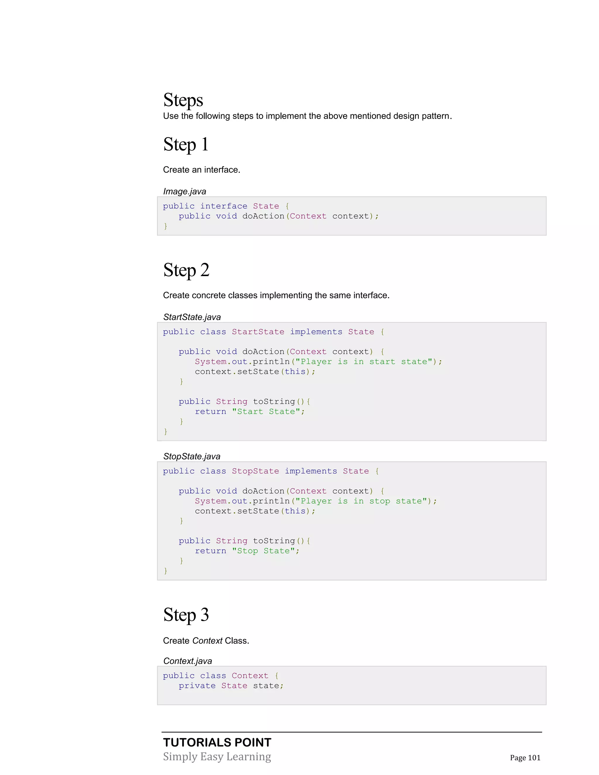 TUTORIALS POINT
Simply Easy Learning Page 101
Steps
Use the following steps to implement the above mentioned design pattern.
Step 1
Create an interface.
Image.java
public interface State {
public void doAction(Context context);
}
Step 2
Create concrete classes implementing the same interface.
StartState.java
public class StartState implements State {
public void doAction(Context context) {
System.out.println("Player is in start state");
context.setState(this);
}
public String toString(){
return "Start State";
}
}
StopState.java
public class StopState implements State {
public void doAction(Context context) {
System.out.println("Player is in stop state");
context.setState(this);
}
public String toString(){
return "Stop State";
}
}
Step 3
Create Context Class.
Context.java
public class Context {
private State state;
 