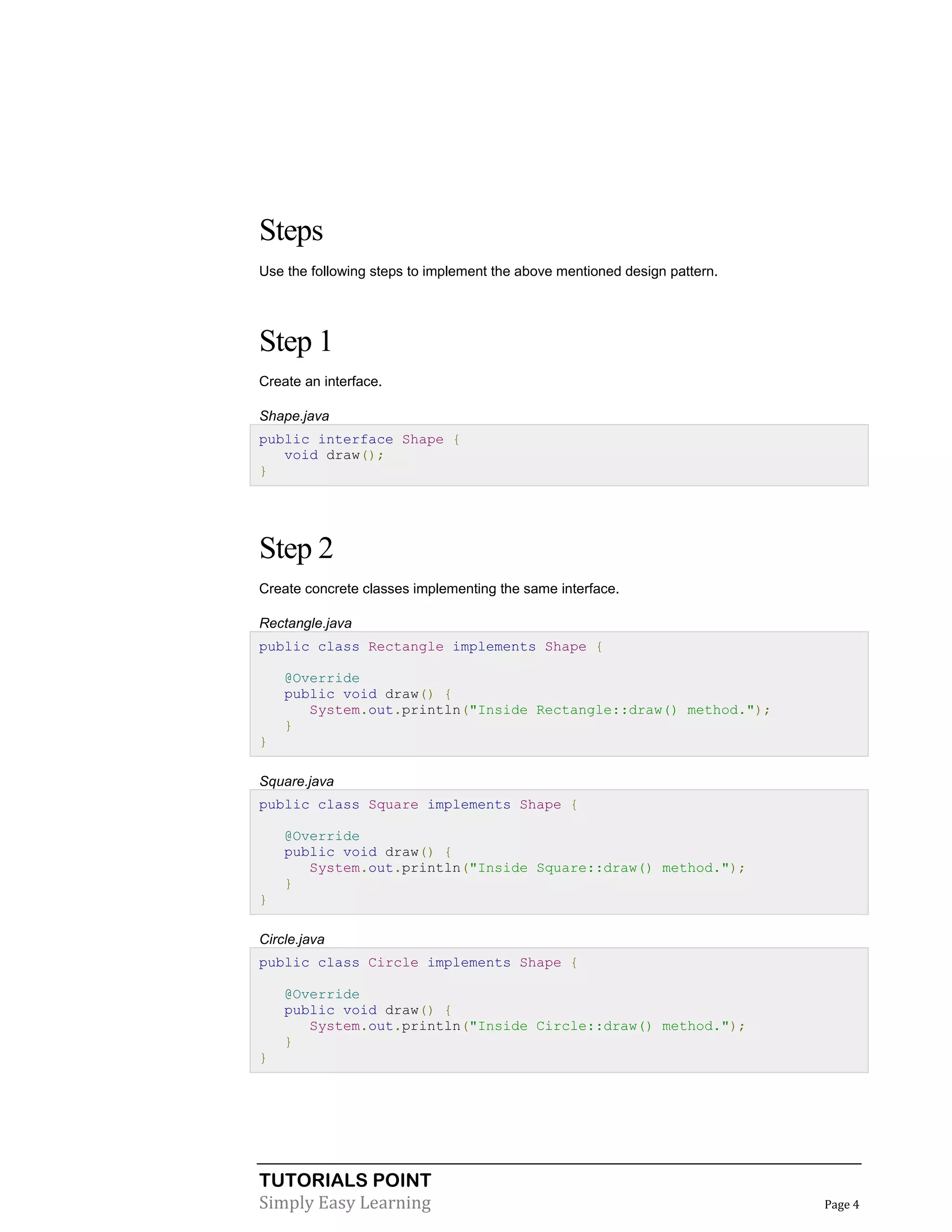 TUTORIALS POINT
Simply Easy Learning Page 4
Steps
Use the following steps to implement the above mentioned design pattern.
Step 1
Create an interface.
Shape.java
public interface Shape {
void draw();
}
Step 2
Create concrete classes implementing the same interface.
Rectangle.java
public class Rectangle implements Shape {
@Override
public void draw() {
System.out.println("Inside Rectangle::draw() method.");
}
}
Square.java
public class Square implements Shape {
@Override
public void draw() {
System.out.println("Inside Square::draw() method.");
}
}
Circle.java
public class Circle implements Shape {
@Override
public void draw() {
System.out.println("Inside Circle::draw() method.");
}
}
 