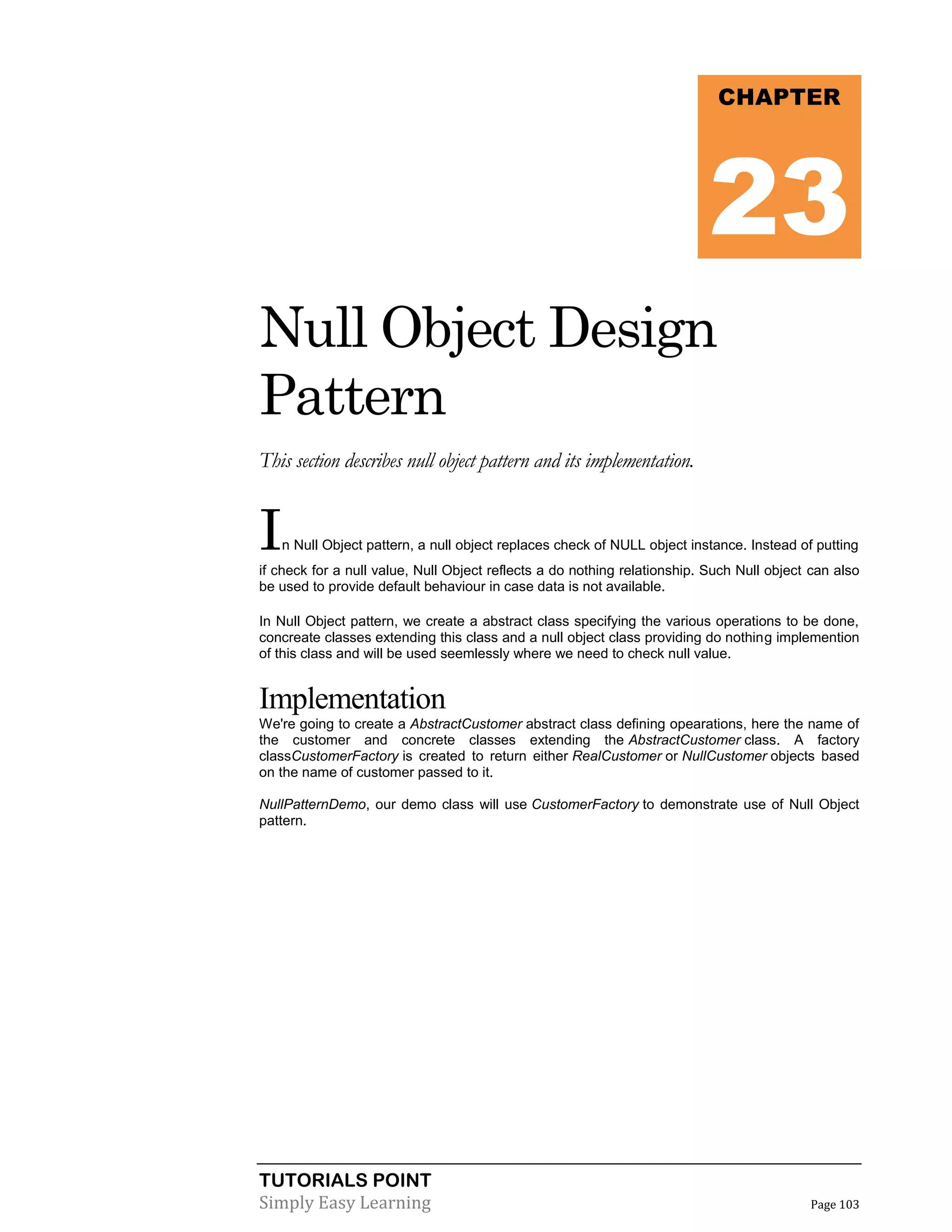 TUTORIALS POINT
Simply Easy Learning Page 103
Null Object Design
Pattern
This section describes null object pattern and its implementation.
In Null Object pattern, a null object replaces check of NULL object instance. Instead of putting
if check for a null value, Null Object reflects a do nothing relationship. Such Null object can also
be used to provide default behaviour in case data is not available.
In Null Object pattern, we create a abstract class specifying the various operations to be done,
concreate classes extending this class and a null object class providing do nothing implemention
of this class and will be used seemlessly where we need to check null value.
Implementation
We're going to create a AbstractCustomer abstract class defining opearations, here the name of
the customer and concrete classes extending the AbstractCustomer class. A factory
classCustomerFactory is created to return either RealCustomer or NullCustomer objects based
on the name of customer passed to it.
NullPatternDemo, our demo class will use CustomerFactory to demonstrate use of Null Object
pattern.
CHAPTER
23
 