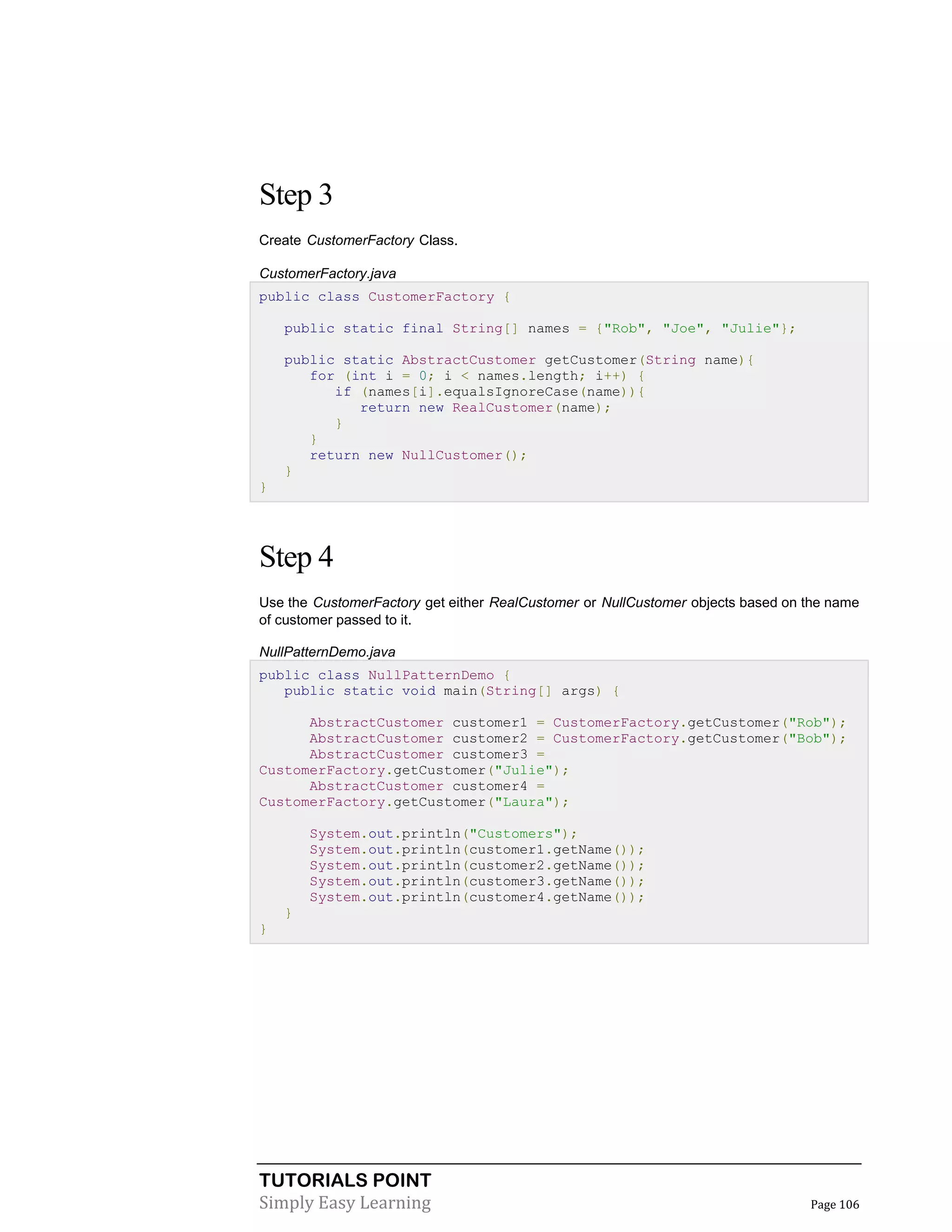 TUTORIALS POINT
Simply Easy Learning Page 106
Step 3
Create CustomerFactory Class.
CustomerFactory.java
public class CustomerFactory {
public static final String[] names = {"Rob", "Joe", "Julie"};
public static AbstractCustomer getCustomer(String name){
for (int i = 0; i < names.length; i++) {
if (names[i].equalsIgnoreCase(name)){
return new RealCustomer(name);
}
}
return new NullCustomer();
}
}
Step 4
Use the CustomerFactory get either RealCustomer or NullCustomer objects based on the name
of customer passed to it.
NullPatternDemo.java
public class NullPatternDemo {
public static void main(String[] args) {
AbstractCustomer customer1 = CustomerFactory.getCustomer("Rob");
AbstractCustomer customer2 = CustomerFactory.getCustomer("Bob");
AbstractCustomer customer3 =
CustomerFactory.getCustomer("Julie");
AbstractCustomer customer4 =
CustomerFactory.getCustomer("Laura");
System.out.println("Customers");
System.out.println(customer1.getName());
System.out.println(customer2.getName());
System.out.println(customer3.getName());
System.out.println(customer4.getName());
}
}
 