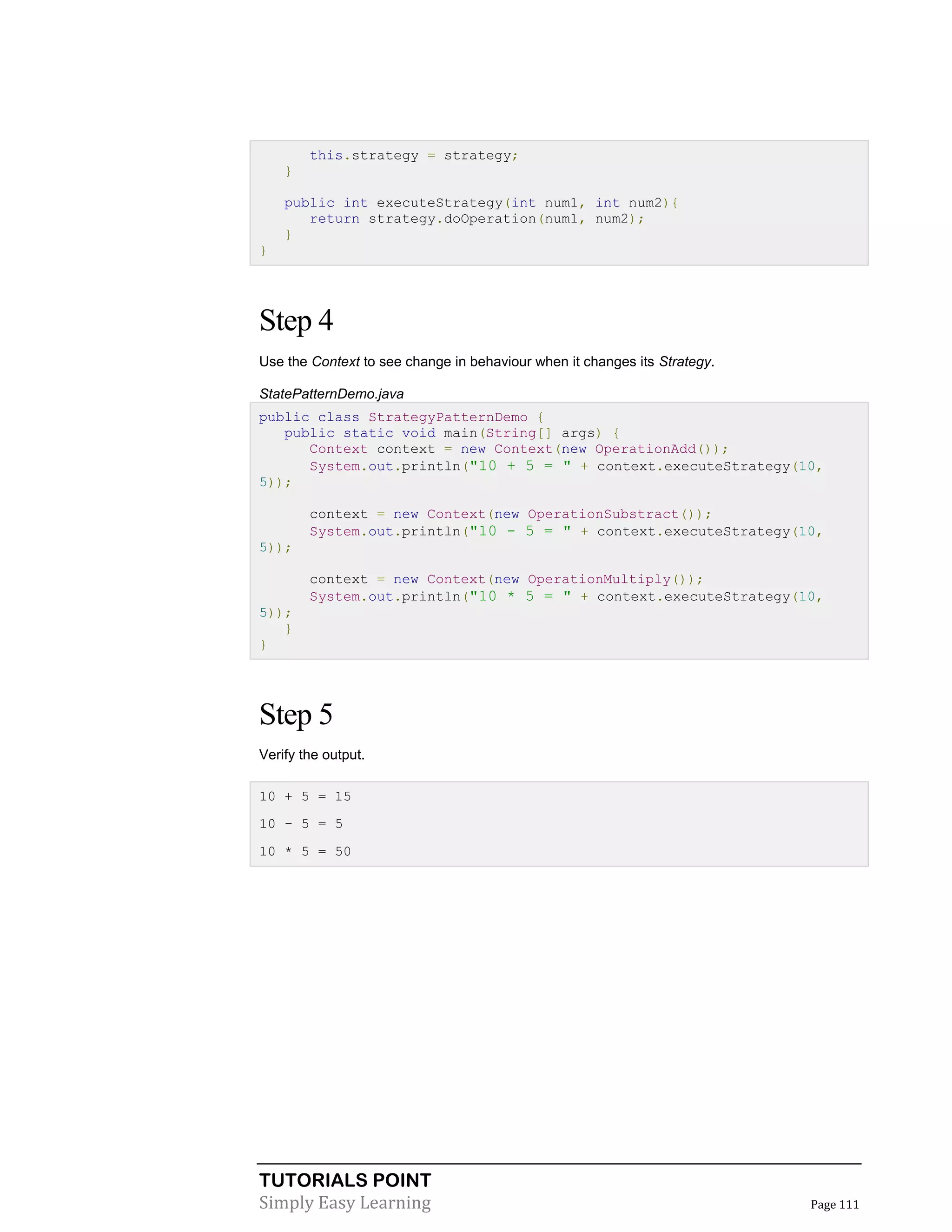 TUTORIALS POINT
Simply Easy Learning Page 111
this.strategy = strategy;
}
public int executeStrategy(int num1, int num2){
return strategy.doOperation(num1, num2);
}
}
Step 4
Use the Context to see change in behaviour when it changes its Strategy.
StatePatternDemo.java
public class StrategyPatternDemo {
public static void main(String[] args) {
Context context = new Context(new OperationAdd());
System.out.println("10 + 5 = " + context.executeStrategy(10,
5));
context = new Context(new OperationSubstract());
System.out.println("10 - 5 = " + context.executeStrategy(10,
5));
context = new Context(new OperationMultiply());
System.out.println("10 * 5 = " + context.executeStrategy(10,
5));
}
}
Step 5
Verify the output.
10 + 5 = 15
10 - 5 = 5
10 * 5 = 50
 