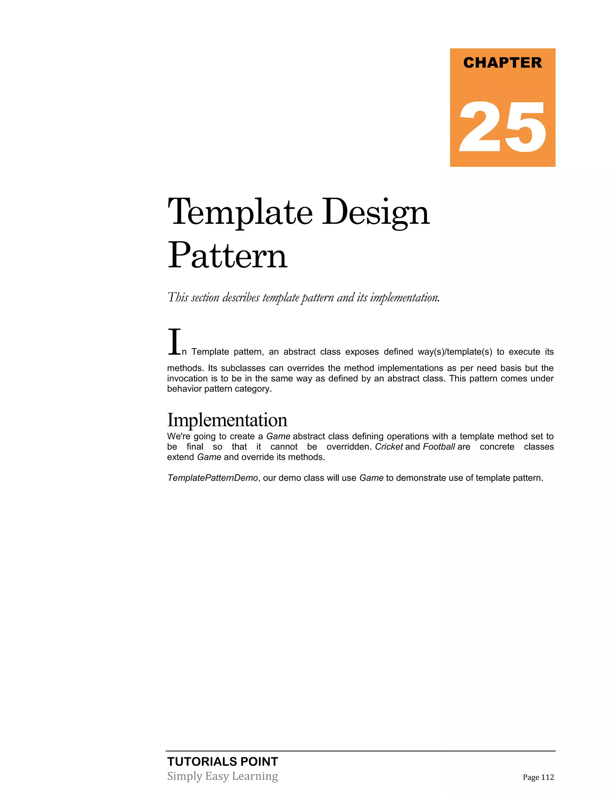 TUTORIALS POINT
Simply Easy Learning Page 112
Template Design
Pattern
This section describes template pattern and its implementation.
In Template pattern, an abstract class exposes defined way(s)/template(s) to execute its
methods. Its subclasses can overrides the method implementations as per need basis but the
invocation is to be in the same way as defined by an abstract class. This pattern comes under
behavior pattern category.
Implementation
We're going to create a Game abstract class defining operations with a template method set to
be final so that it cannot be overridden. Cricket and Football are concrete classes
extend Game and override its methods.
TemplatePatternDemo, our demo class will use Game to demonstrate use of template pattern.
CHAPTER
25
 