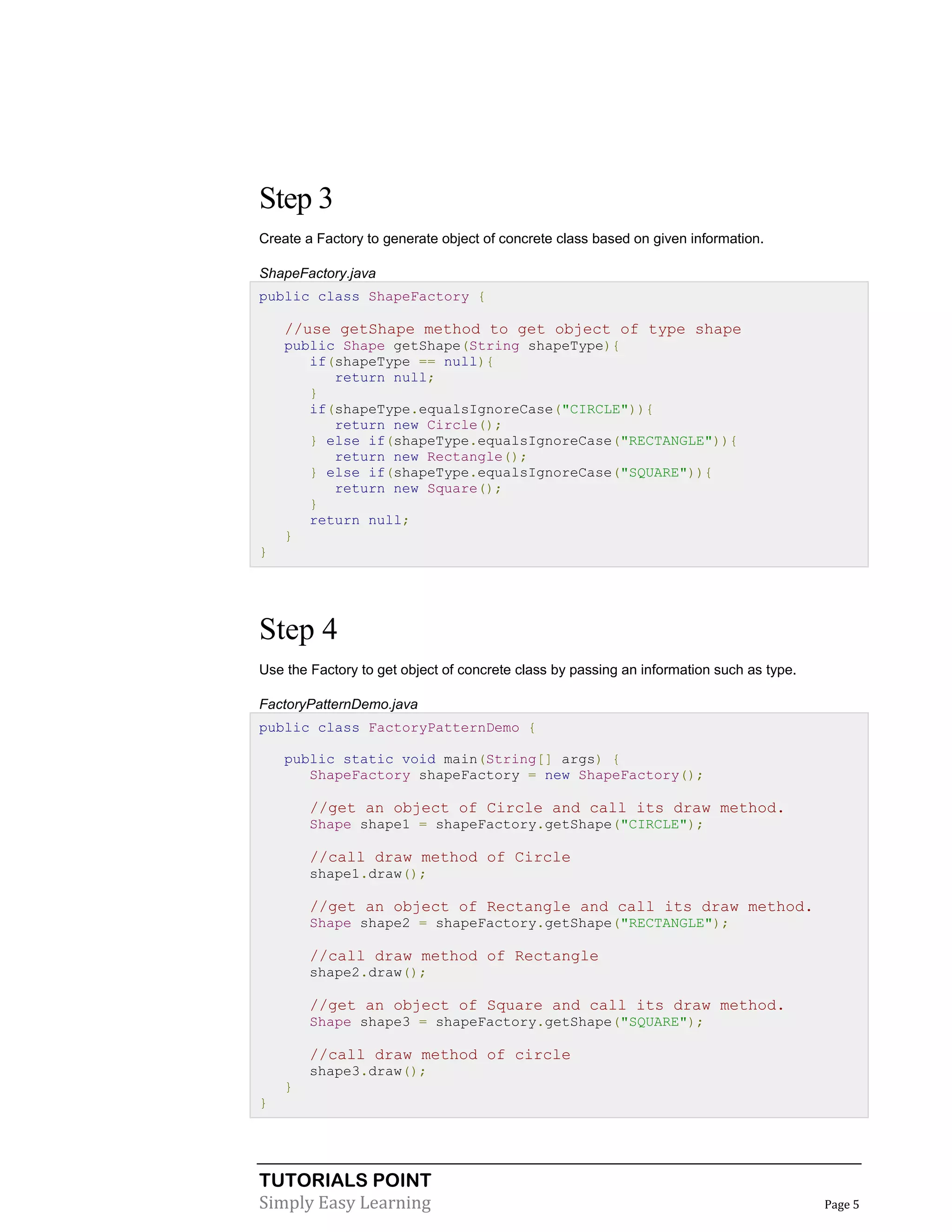 TUTORIALS POINT
Simply Easy Learning Page 5
Step 3
Create a Factory to generate object of concrete class based on given information.
ShapeFactory.java
public class ShapeFactory {
//use getShape method to get object of type shape
public Shape getShape(String shapeType){
if(shapeType == null){
return null;
}
if(shapeType.equalsIgnoreCase("CIRCLE")){
return new Circle();
} else if(shapeType.equalsIgnoreCase("RECTANGLE")){
return new Rectangle();
} else if(shapeType.equalsIgnoreCase("SQUARE")){
return new Square();
}
return null;
}
}
Step 4
Use the Factory to get object of concrete class by passing an information such as type.
FactoryPatternDemo.java
public class FactoryPatternDemo {
public static void main(String[] args) {
ShapeFactory shapeFactory = new ShapeFactory();
//get an object of Circle and call its draw method.
Shape shape1 = shapeFactory.getShape("CIRCLE");
//call draw method of Circle
shape1.draw();
//get an object of Rectangle and call its draw method.
Shape shape2 = shapeFactory.getShape("RECTANGLE");
//call draw method of Rectangle
shape2.draw();
//get an object of Square and call its draw method.
Shape shape3 = shapeFactory.getShape("SQUARE");
//call draw method of circle
shape3.draw();
}
}
 