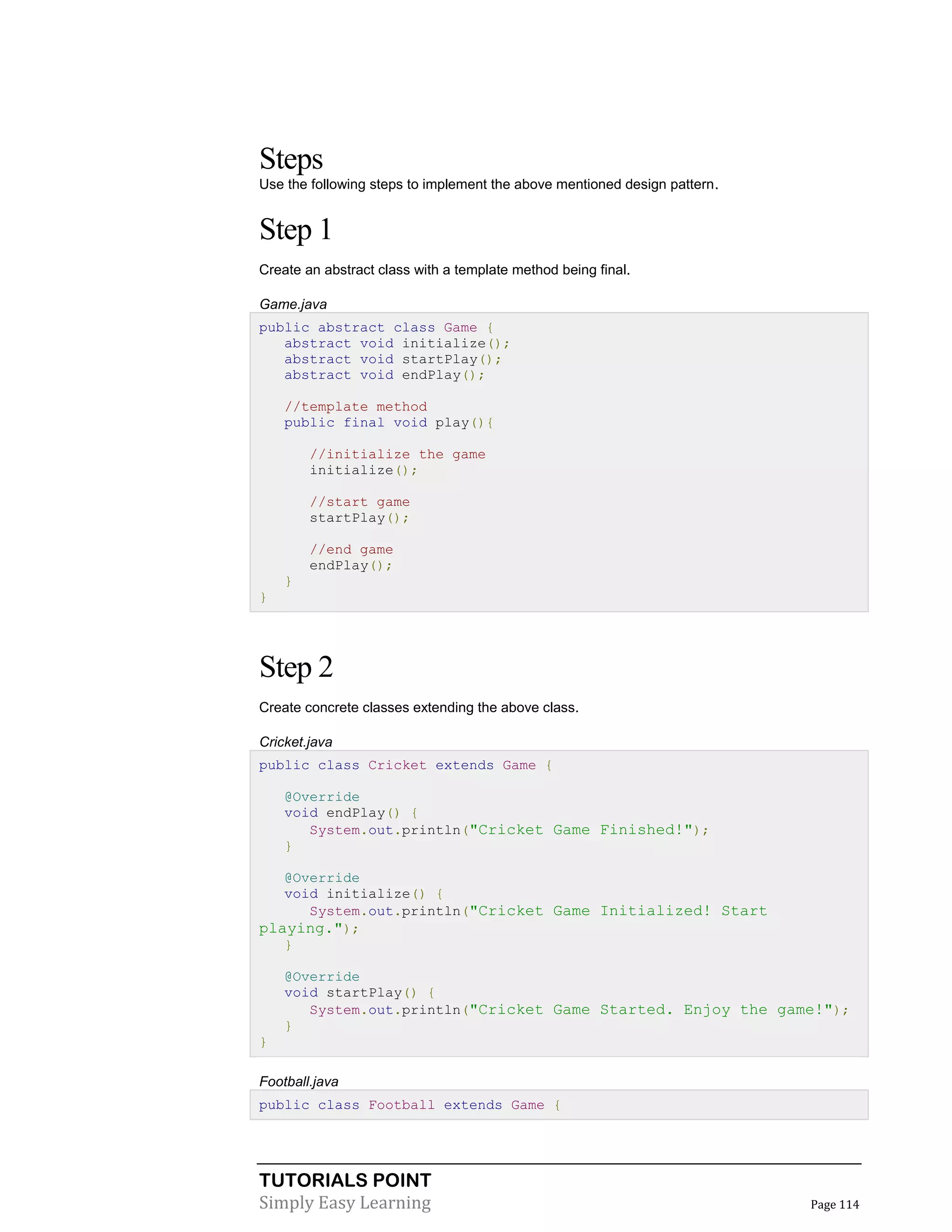 TUTORIALS POINT
Simply Easy Learning Page 114
Steps
Use the following steps to implement the above mentioned design pattern.
Step 1
Create an abstract class with a template method being final.
Game.java
public abstract class Game {
abstract void initialize();
abstract void startPlay();
abstract void endPlay();
//template method
public final void play(){
//initialize the game
initialize();
//start game
startPlay();
//end game
endPlay();
}
}
Step 2
Create concrete classes extending the above class.
Cricket.java
public class Cricket extends Game {
@Override
void endPlay() {
System.out.println("Cricket Game Finished!");
}
@Override
void initialize() {
System.out.println("Cricket Game Initialized! Start
playing.");
}
@Override
void startPlay() {
System.out.println("Cricket Game Started. Enjoy the game!");
}
}
Football.java
public class Football extends Game {
 