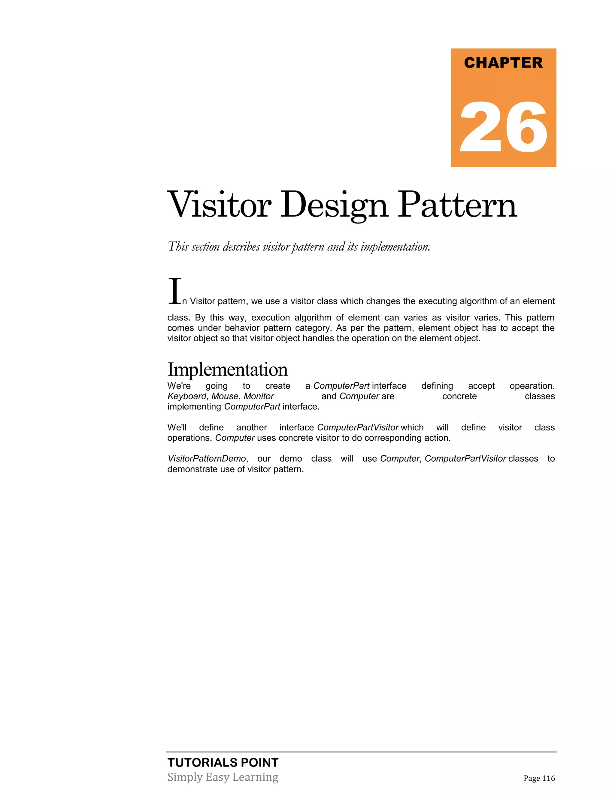 TUTORIALS POINT
Simply Easy Learning Page 116
Visitor Design Pattern
This section describes visitor pattern and its implementation.
In Visitor pattern, we use a visitor class which changes the executing algorithm of an element
class. By this way, execution algorithm of element can varies as visitor varies. This pattern
comes under behavior pattern category. As per the pattern, element object has to accept the
visitor object so that visitor object handles the operation on the element object.
Implementation
We're going to create a ComputerPart interface defining accept opearation.
Keyboard, Mouse, Monitor and Computer are concrete classes
implementing ComputerPart interface.
We'll define another interface ComputerPartVisitor which will define visitor class
operations. Computer uses concrete visitor to do corresponding action.
VisitorPatternDemo, our demo class will use Computer, ComputerPartVisitor classes to
demonstrate use of visitor pattern.
CHAPTER
26
 