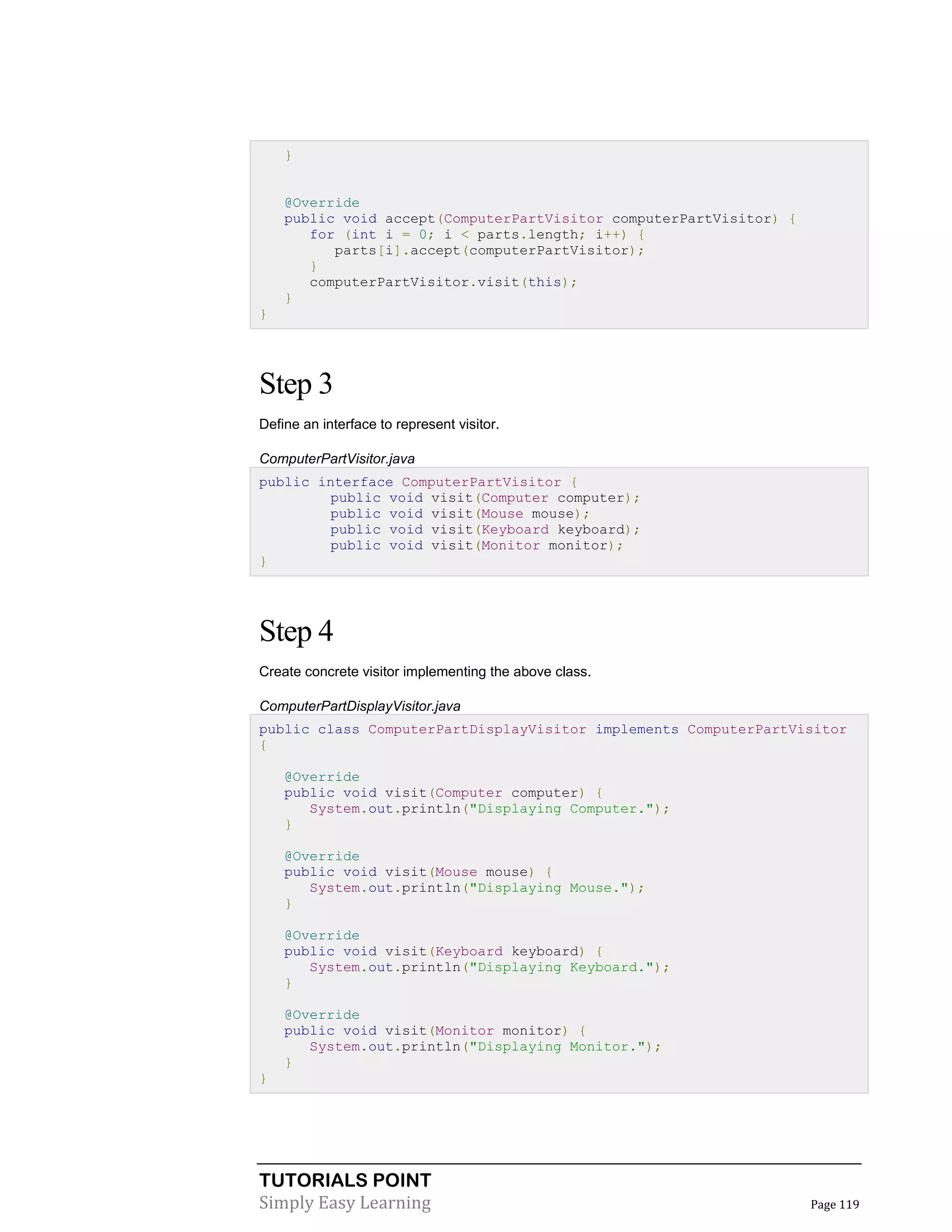 TUTORIALS POINT
Simply Easy Learning Page 119
}
@Override
public void accept(ComputerPartVisitor computerPartVisitor) {
for (int i = 0; i < parts.length; i++) {
parts[i].accept(computerPartVisitor);
}
computerPartVisitor.visit(this);
}
}
Step 3
Define an interface to represent visitor.
ComputerPartVisitor.java
public interface ComputerPartVisitor {
public void visit(Computer computer);
public void visit(Mouse mouse);
public void visit(Keyboard keyboard);
public void visit(Monitor monitor);
}
Step 4
Create concrete visitor implementing the above class.
ComputerPartDisplayVisitor.java
public class ComputerPartDisplayVisitor implements ComputerPartVisitor
{
@Override
public void visit(Computer computer) {
System.out.println("Displaying Computer.");
}
@Override
public void visit(Mouse mouse) {
System.out.println("Displaying Mouse.");
}
@Override
public void visit(Keyboard keyboard) {
System.out.println("Displaying Keyboard.");
}
@Override
public void visit(Monitor monitor) {
System.out.println("Displaying Monitor.");
}
}
 