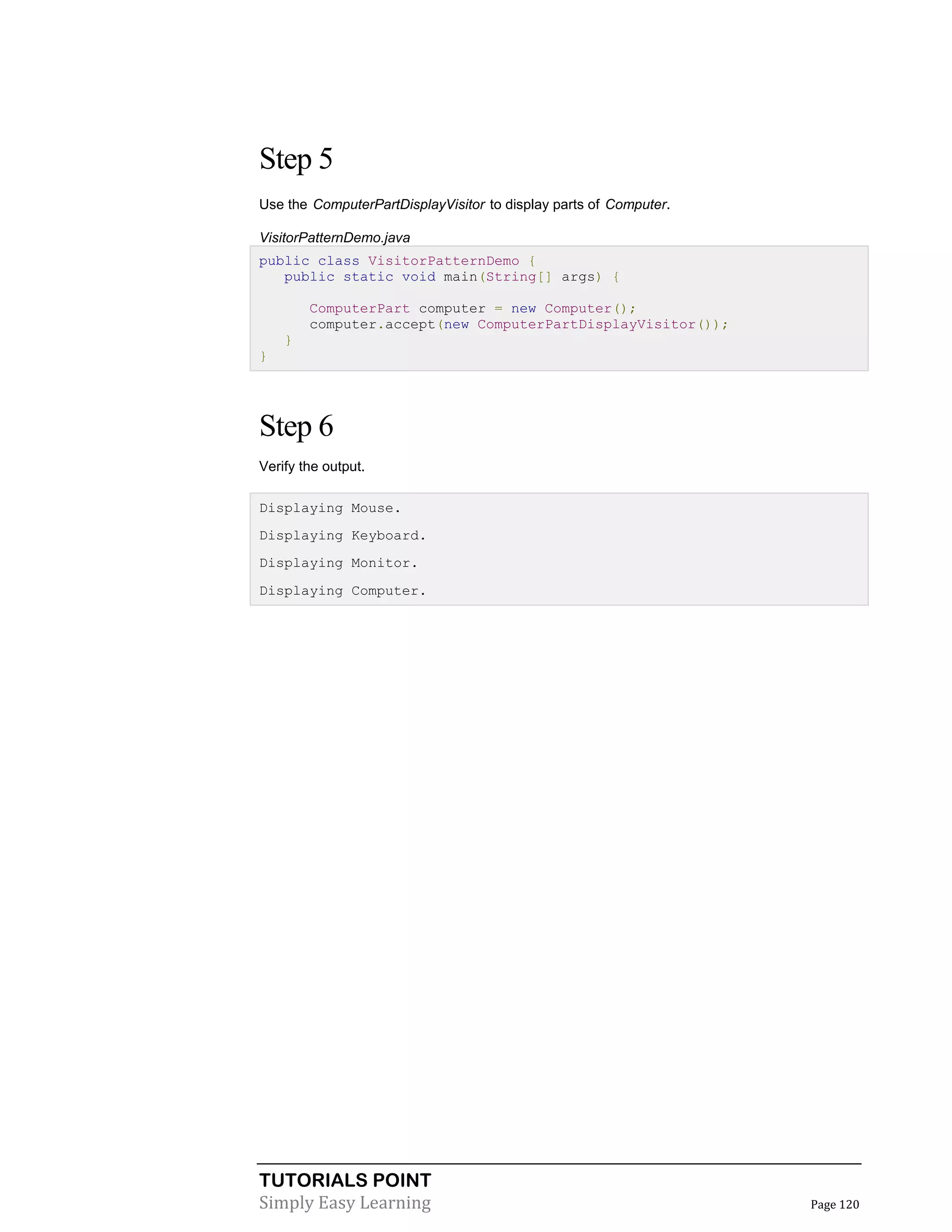 TUTORIALS POINT
Simply Easy Learning Page 120
Step 5
Use the ComputerPartDisplayVisitor to display parts of Computer.
VisitorPatternDemo.java
public class VisitorPatternDemo {
public static void main(String[] args) {
ComputerPart computer = new Computer();
computer.accept(new ComputerPartDisplayVisitor());
}
}
Step 6
Verify the output.
Displaying Mouse.
Displaying Keyboard.
Displaying Monitor.
Displaying Computer.
 