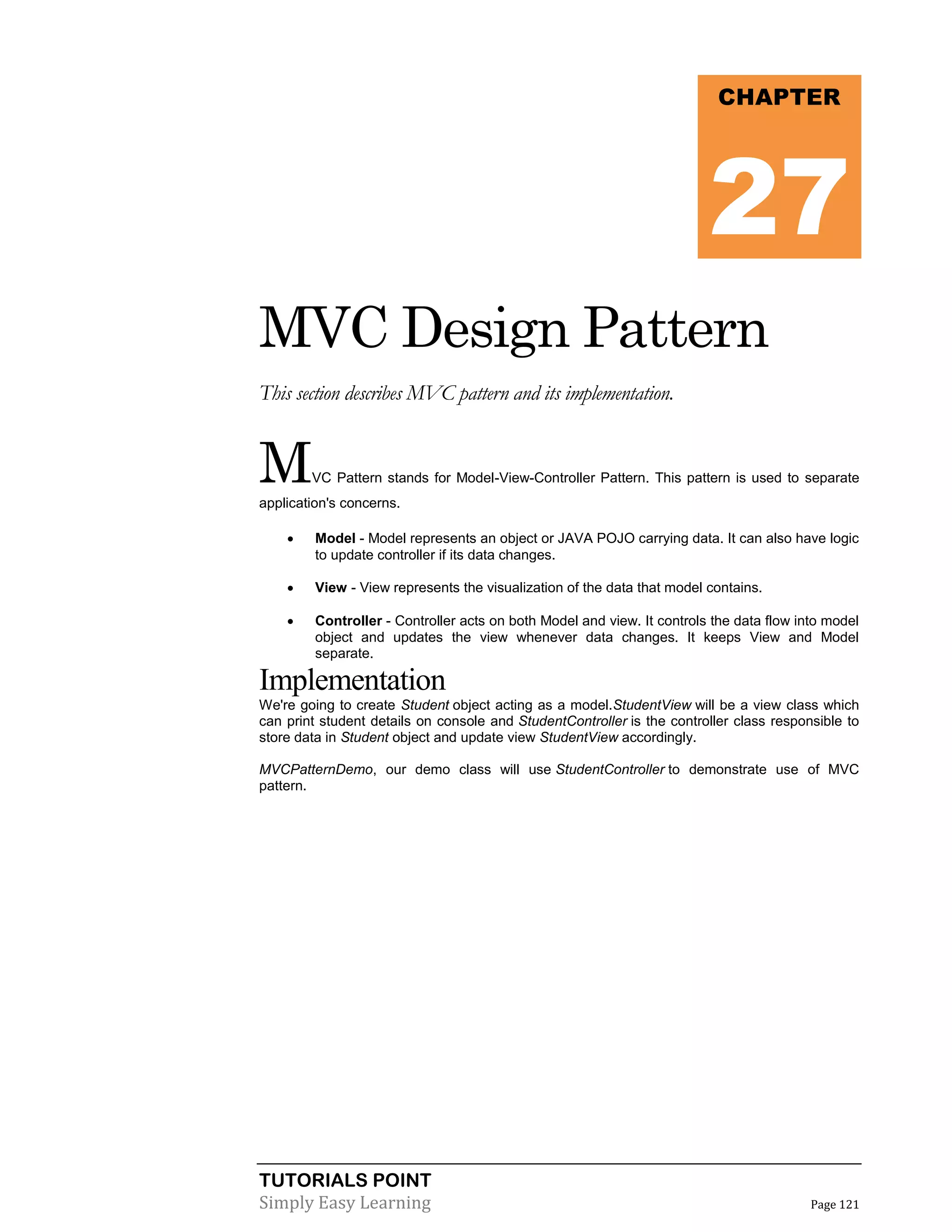 TUTORIALS POINT
Simply Easy Learning Page 121
MVC Design Pattern
This section describes MVC pattern and its implementation.
MVC Pattern stands for Model-View-Controller Pattern. This pattern is used to separate
application's concerns.
 Model - Model represents an object or JAVA POJO carrying data. It can also have logic
to update controller if its data changes.
 View - View represents the visualization of the data that model contains.
 Controller - Controller acts on both Model and view. It controls the data flow into model
object and updates the view whenever data changes. It keeps View and Model
separate.
Implementation
We're going to create Student object acting as a model.StudentView will be a view class which
can print student details on console and StudentController is the controller class responsible to
store data in Student object and update view StudentView accordingly.
MVCPatternDemo, our demo class will use StudentController to demonstrate use of MVC
pattern.
CHAPTER
27
 