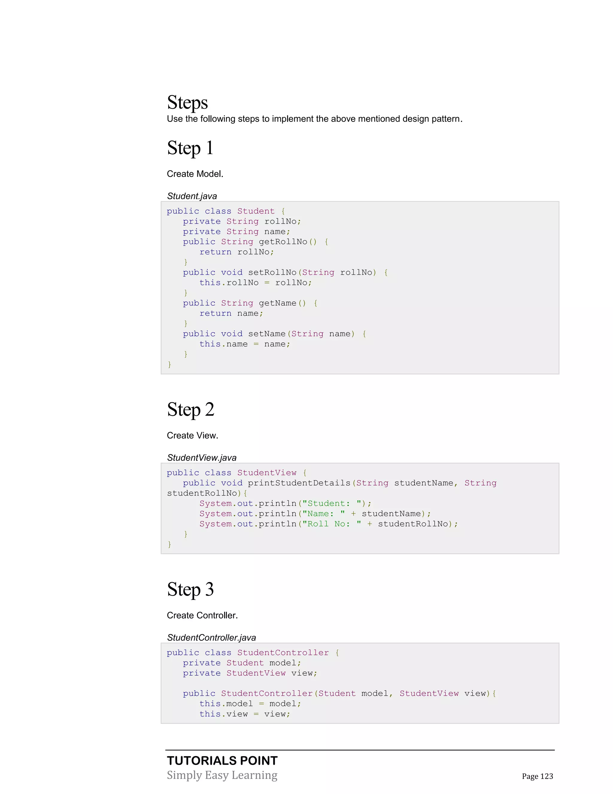 TUTORIALS POINT
Simply Easy Learning Page 123
Steps
Use the following steps to implement the above mentioned design pattern.
Step 1
Create Model.
Student.java
public class Student {
private String rollNo;
private String name;
public String getRollNo() {
return rollNo;
}
public void setRollNo(String rollNo) {
this.rollNo = rollNo;
}
public String getName() {
return name;
}
public void setName(String name) {
this.name = name;
}
}
Step 2
Create View.
StudentView.java
public class StudentView {
public void printStudentDetails(String studentName, String
studentRollNo){
System.out.println("Student: ");
System.out.println("Name: " + studentName);
System.out.println("Roll No: " + studentRollNo);
}
}
Step 3
Create Controller.
StudentController.java
public class StudentController {
private Student model;
private StudentView view;
public StudentController(Student model, StudentView view){
this.model = model;
this.view = view;
 