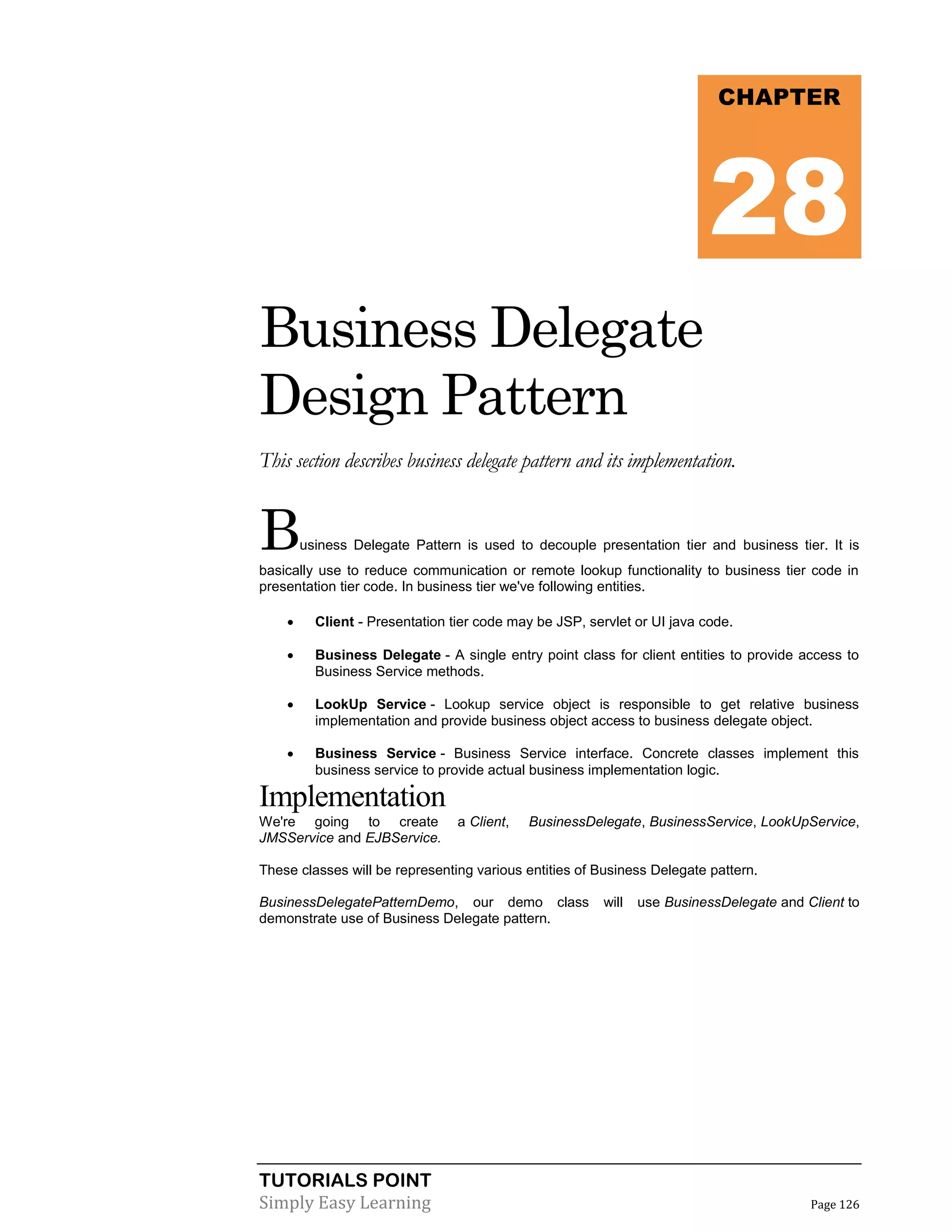TUTORIALS POINT
Simply Easy Learning Page 126
Business Delegate
Design Pattern
This section describes business delegate pattern and its implementation.
Business Delegate Pattern is used to decouple presentation tier and business tier. It is
basically use to reduce communication or remote lookup functionality to business tier code in
presentation tier code. In business tier we've following entities.
 Client - Presentation tier code may be JSP, servlet or UI java code.
 Business Delegate - A single entry point class for client entities to provide access to
Business Service methods.
 LookUp Service - Lookup service object is responsible to get relative business
implementation and provide business object access to business delegate object.
 Business Service - Business Service interface. Concrete classes implement this
business service to provide actual business implementation logic.
Implementation
We're going to create a Client, BusinessDelegate, BusinessService, LookUpService,
JMSService and EJBService.
These classes will be representing various entities of Business Delegate pattern.
BusinessDelegatePatternDemo, our demo class will use BusinessDelegate and Client to
demonstrate use of Business Delegate pattern.
CHAPTER
28
 