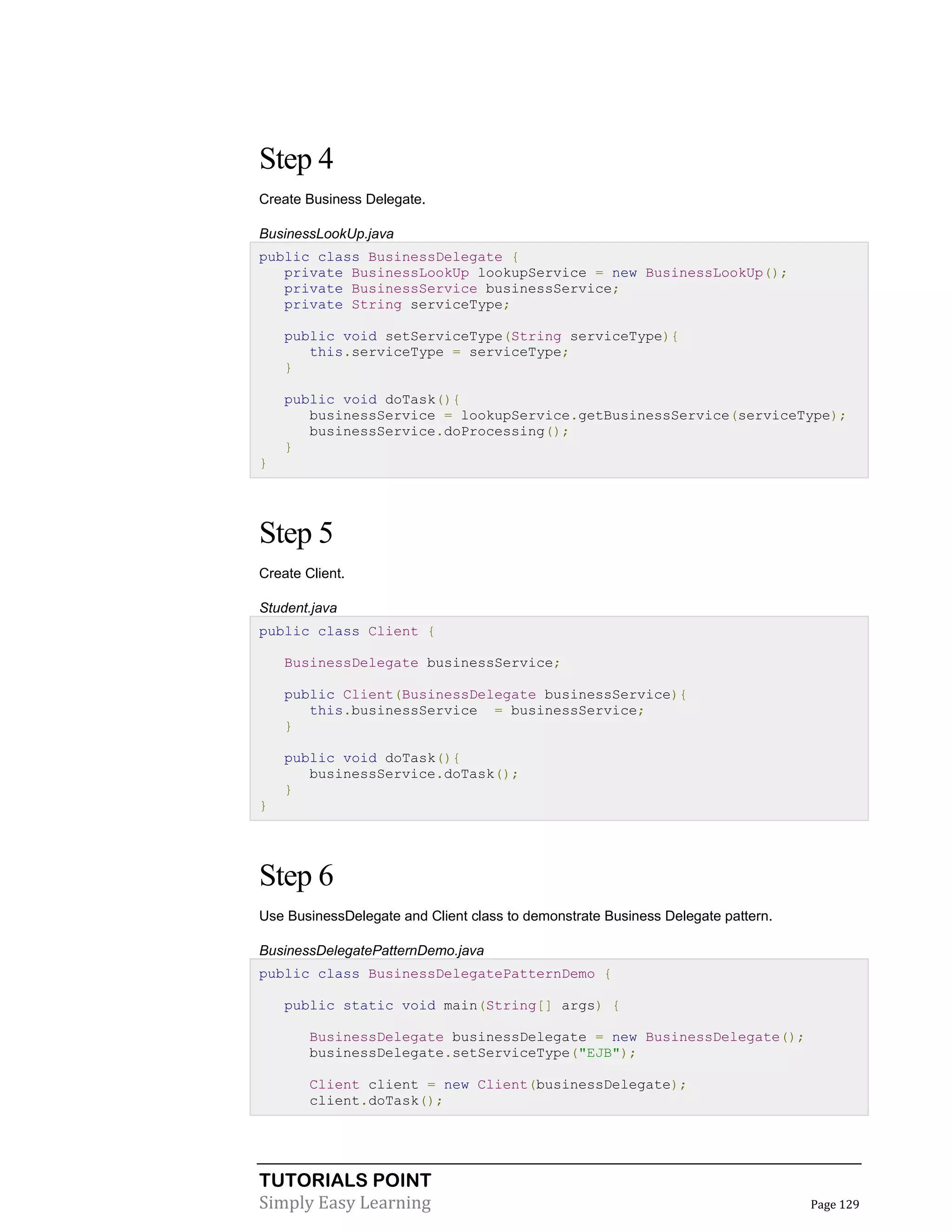 TUTORIALS POINT
Simply Easy Learning Page 129
Step 4
Create Business Delegate.
BusinessLookUp.java
public class BusinessDelegate {
private BusinessLookUp lookupService = new BusinessLookUp();
private BusinessService businessService;
private String serviceType;
public void setServiceType(String serviceType){
this.serviceType = serviceType;
}
public void doTask(){
businessService = lookupService.getBusinessService(serviceType);
businessService.doProcessing();
}
}
Step 5
Create Client.
Student.java
public class Client {
BusinessDelegate businessService;
public Client(BusinessDelegate businessService){
this.businessService = businessService;
}
public void doTask(){
businessService.doTask();
}
}
Step 6
Use BusinessDelegate and Client class to demonstrate Business Delegate pattern.
BusinessDelegatePatternDemo.java
public class BusinessDelegatePatternDemo {
public static void main(String[] args) {
BusinessDelegate businessDelegate = new BusinessDelegate();
businessDelegate.setServiceType("EJB");
Client client = new Client(businessDelegate);
client.doTask();
 