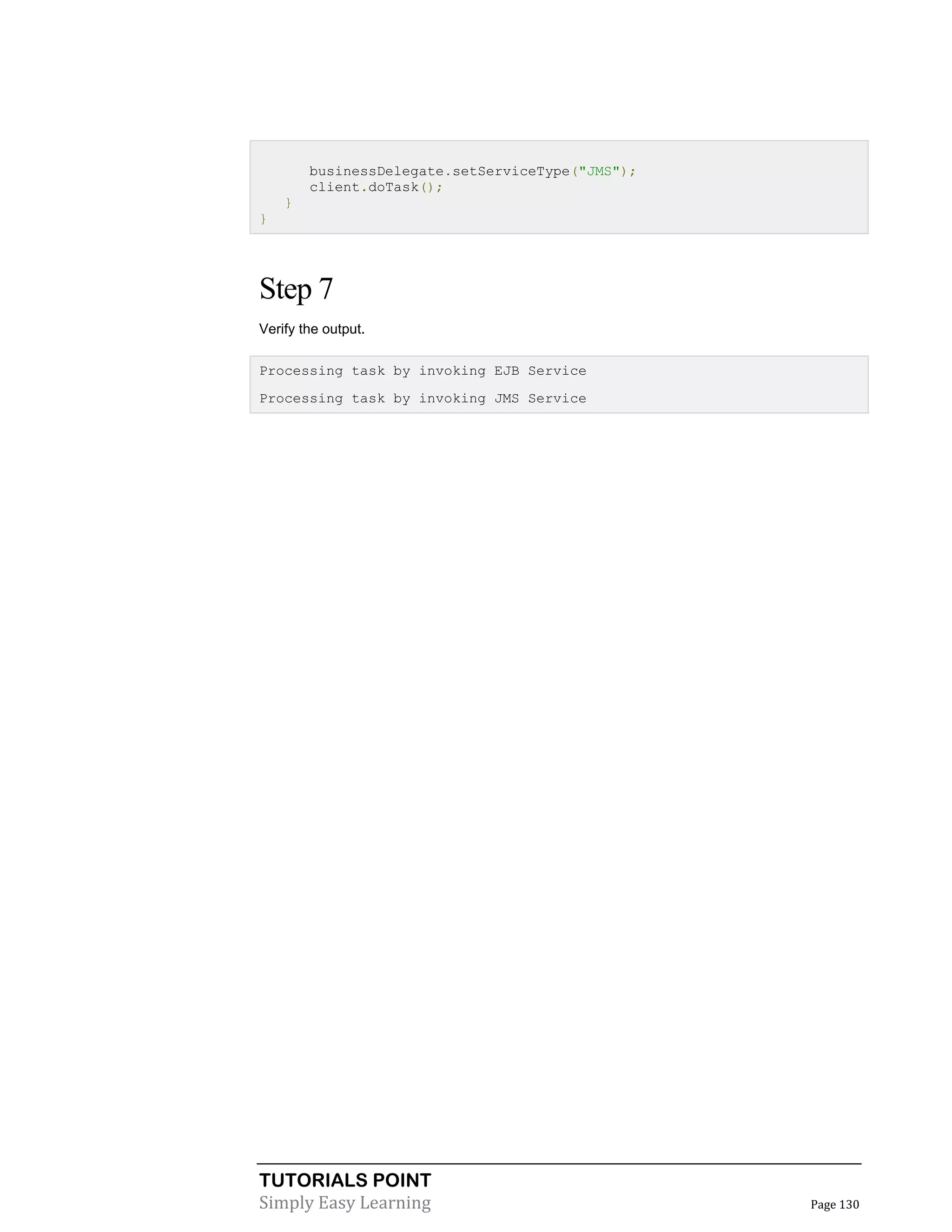 TUTORIALS POINT
Simply Easy Learning Page 130
businessDelegate.setServiceType("JMS");
client.doTask();
}
}
Step 7
Verify the output.
Processing task by invoking EJB Service
Processing task by invoking JMS Service
 