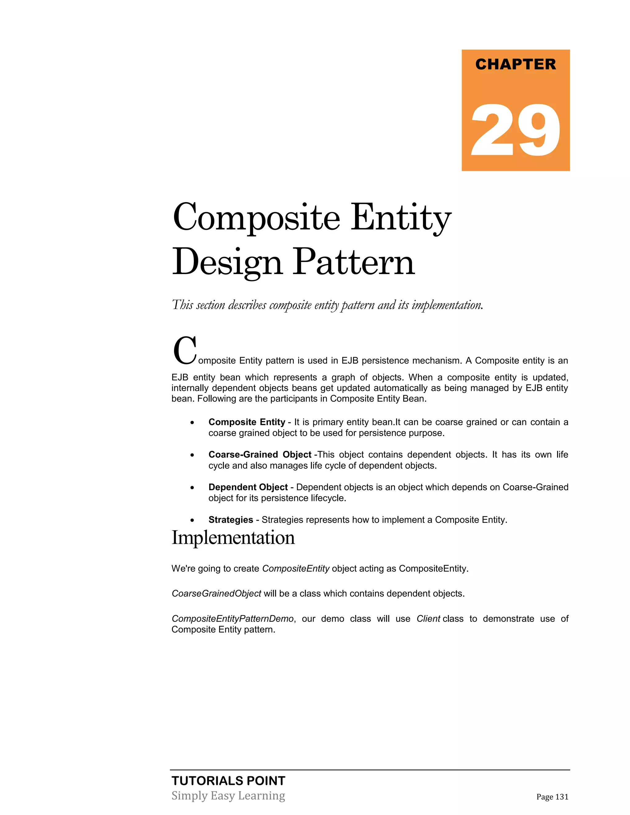 TUTORIALS POINT
Simply Easy Learning Page 131
Composite Entity
Design Pattern
This section describes composite entity pattern and its implementation.
Composite Entity pattern is used in EJB persistence mechanism. A Composite entity is an
EJB entity bean which represents a graph of objects. When a composite entity is updated,
internally dependent objects beans get updated automatically as being managed by EJB entity
bean. Following are the participants in Composite Entity Bean.
 Composite Entity - It is primary entity bean.It can be coarse grained or can contain a
coarse grained object to be used for persistence purpose.
 Coarse-Grained Object -This object contains dependent objects. It has its own life
cycle and also manages life cycle of dependent objects.
 Dependent Object - Dependent objects is an object which depends on Coarse-Grained
object for its persistence lifecycle.
 Strategies - Strategies represents how to implement a Composite Entity.
Implementation
We're going to create CompositeEntity object acting as CompositeEntity.
CoarseGrainedObject will be a class which contains dependent objects.
CompositeEntityPatternDemo, our demo class will use Client class to demonstrate use of
Composite Entity pattern.
CHAPTER
29
 