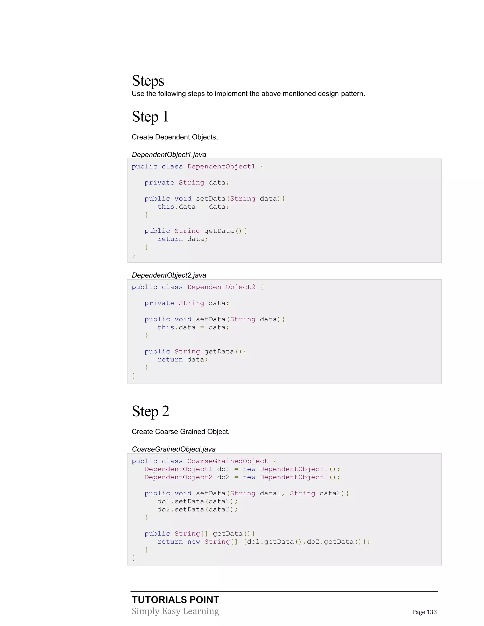 TUTORIALS POINT
Simply Easy Learning Page 133
Steps
Use the following steps to implement the above mentioned design pattern.
Step 1
Create Dependent Objects.
DependentObject1.java
public class DependentObject1 {
private String data;
public void setData(String data){
this.data = data;
}
public String getData(){
return data;
}
}
DependentObject2.java
public class DependentObject2 {
private String data;
public void setData(String data){
this.data = data;
}
public String getData(){
return data;
}
}
Step 2
Create Coarse Grained Object.
CoarseGrainedObject.java
public class CoarseGrainedObject {
DependentObject1 do1 = new DependentObject1();
DependentObject2 do2 = new DependentObject2();
public void setData(String data1, String data2){
do1.setData(data1);
do2.setData(data2);
}
public String[] getData(){
return new String[] {do1.getData(),do2.getData()};
}
}
 