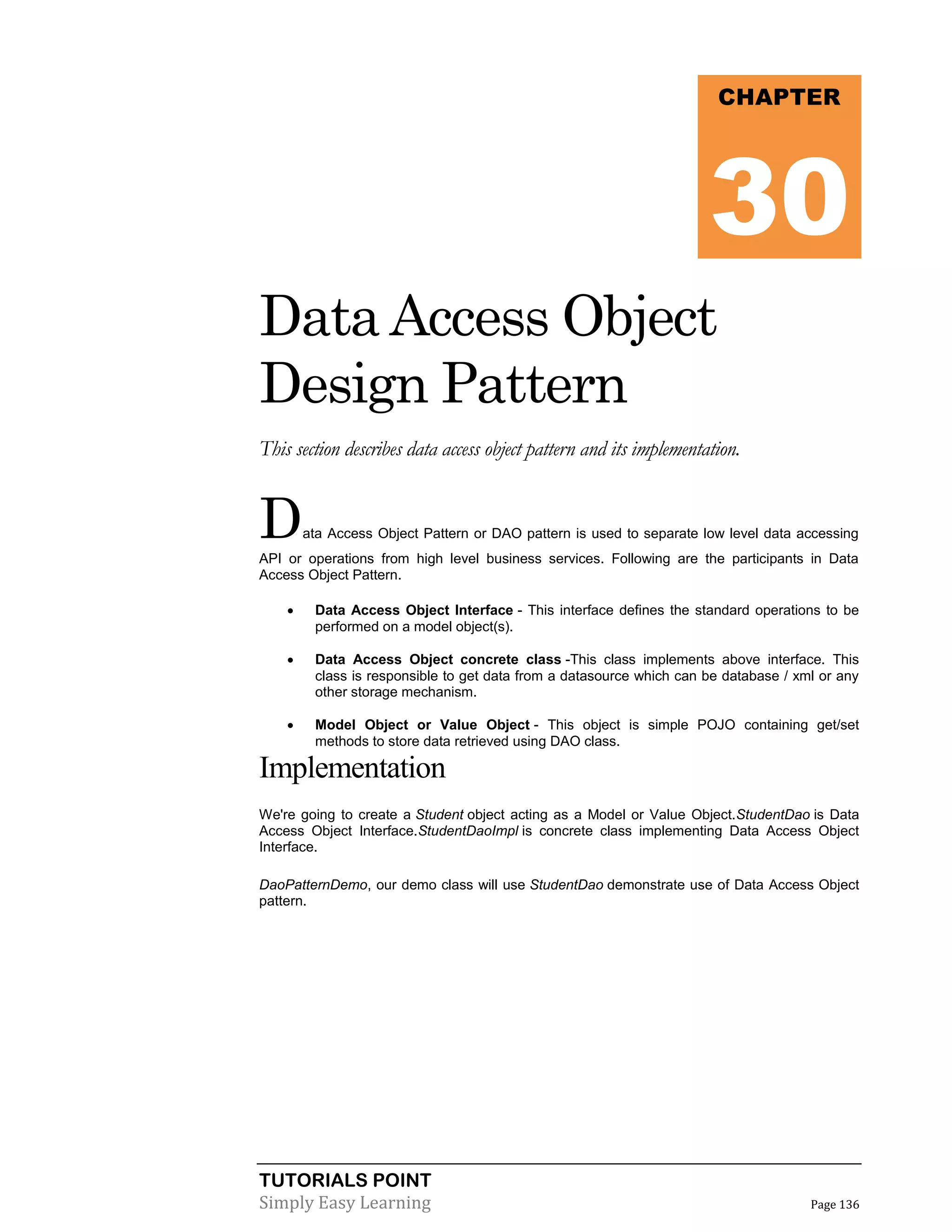 TUTORIALS POINT
Simply Easy Learning Page 136
Data Access Object
Design Pattern
This section describes data access object pattern and its implementation.
Data Access Object Pattern or DAO pattern is used to separate low level data accessing
API or operations from high level business services. Following are the participants in Data
Access Object Pattern.
 Data Access Object Interface - This interface defines the standard operations to be
performed on a model object(s).
 Data Access Object concrete class -This class implements above interface. This
class is responsible to get data from a datasource which can be database / xml or any
other storage mechanism.
 Model Object or Value Object - This object is simple POJO containing get/set
methods to store data retrieved using DAO class.
Implementation
We're going to create a Student object acting as a Model or Value Object.StudentDao is Data
Access Object Interface.StudentDaoImpl is concrete class implementing Data Access Object
Interface.
DaoPatternDemo, our demo class will use StudentDao demonstrate use of Data Access Object
pattern.
CHAPTER
30
 