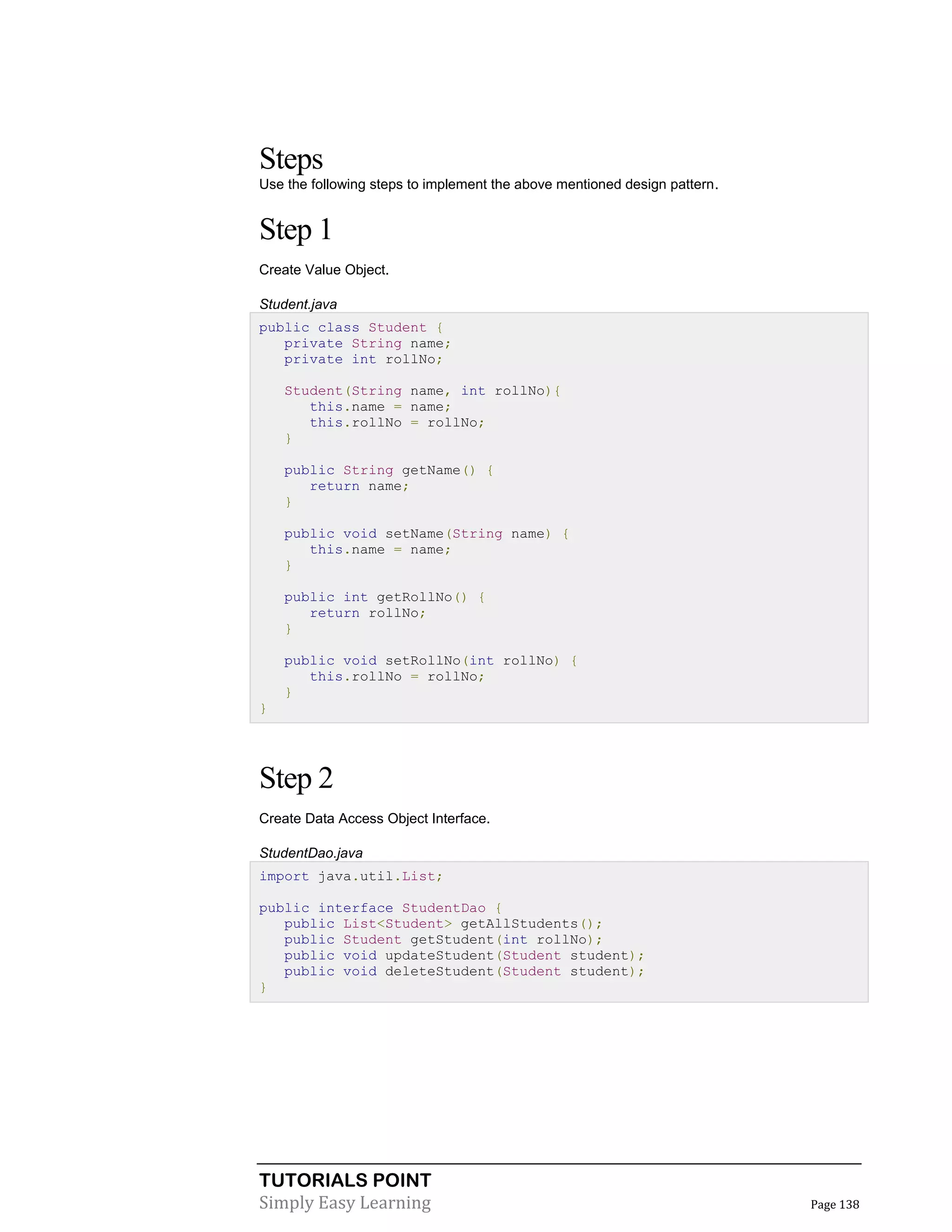 TUTORIALS POINT
Simply Easy Learning Page 138
Steps
Use the following steps to implement the above mentioned design pattern.
Step 1
Create Value Object.
Student.java
public class Student {
private String name;
private int rollNo;
Student(String name, int rollNo){
this.name = name;
this.rollNo = rollNo;
}
public String getName() {
return name;
}
public void setName(String name) {
this.name = name;
}
public int getRollNo() {
return rollNo;
}
public void setRollNo(int rollNo) {
this.rollNo = rollNo;
}
}
Step 2
Create Data Access Object Interface.
StudentDao.java
import java.util.List;
public interface StudentDao {
public List<Student> getAllStudents();
public Student getStudent(int rollNo);
public void updateStudent(Student student);
public void deleteStudent(Student student);
}
 