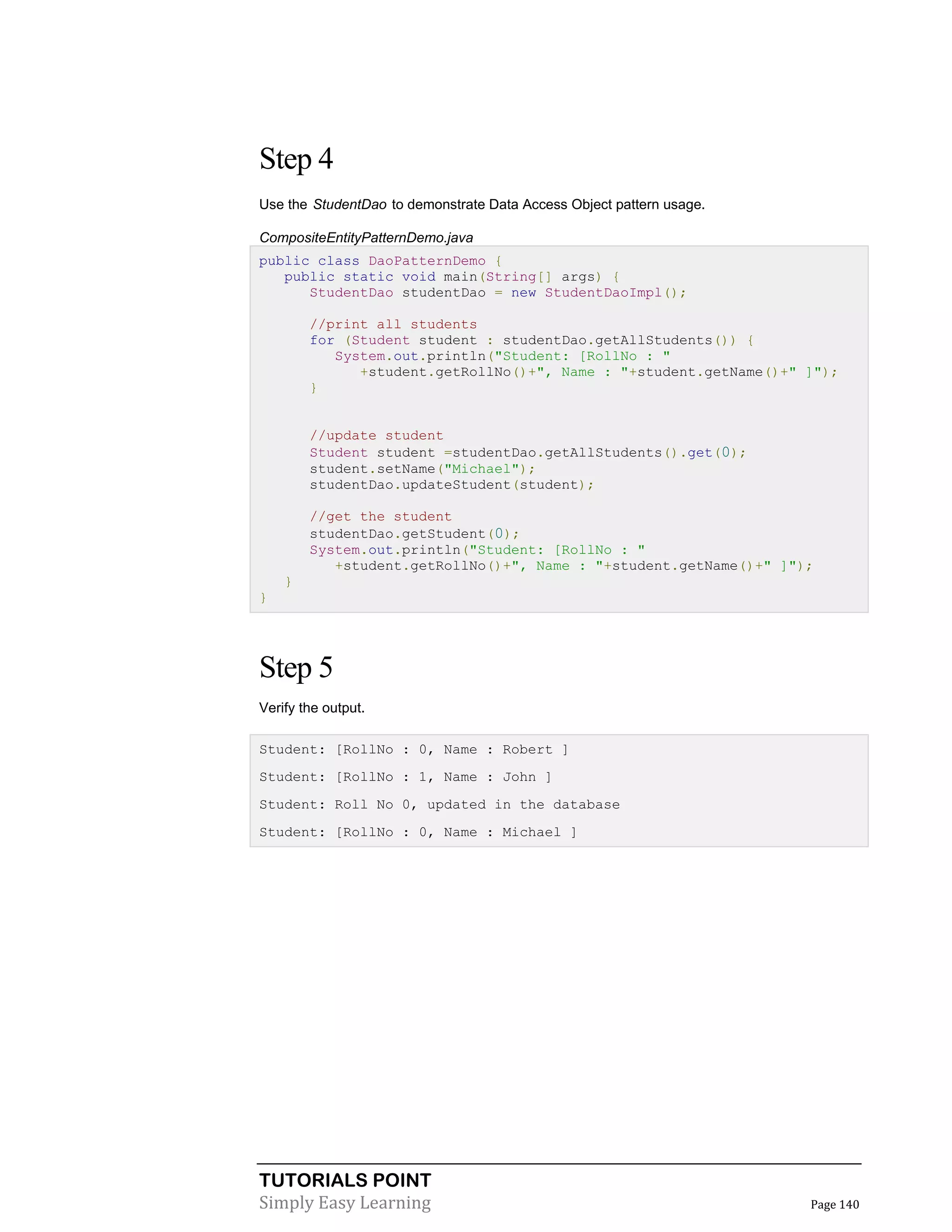 TUTORIALS POINT
Simply Easy Learning Page 140
Step 4
Use the StudentDao to demonstrate Data Access Object pattern usage.
CompositeEntityPatternDemo.java
public class DaoPatternDemo {
public static void main(String[] args) {
StudentDao studentDao = new StudentDaoImpl();
//print all students
for (Student student : studentDao.getAllStudents()) {
System.out.println("Student: [RollNo : "
+student.getRollNo()+", Name : "+student.getName()+" ]");
}
//update student
Student student =studentDao.getAllStudents().get(0);
student.setName("Michael");
studentDao.updateStudent(student);
//get the student
studentDao.getStudent(0);
System.out.println("Student: [RollNo : "
+student.getRollNo()+", Name : "+student.getName()+" ]");
}
}
Step 5
Verify the output.
Student: [RollNo : 0, Name : Robert ]
Student: [RollNo : 1, Name : John ]
Student: Roll No 0, updated in the database
Student: [RollNo : 0, Name : Michael ]
 