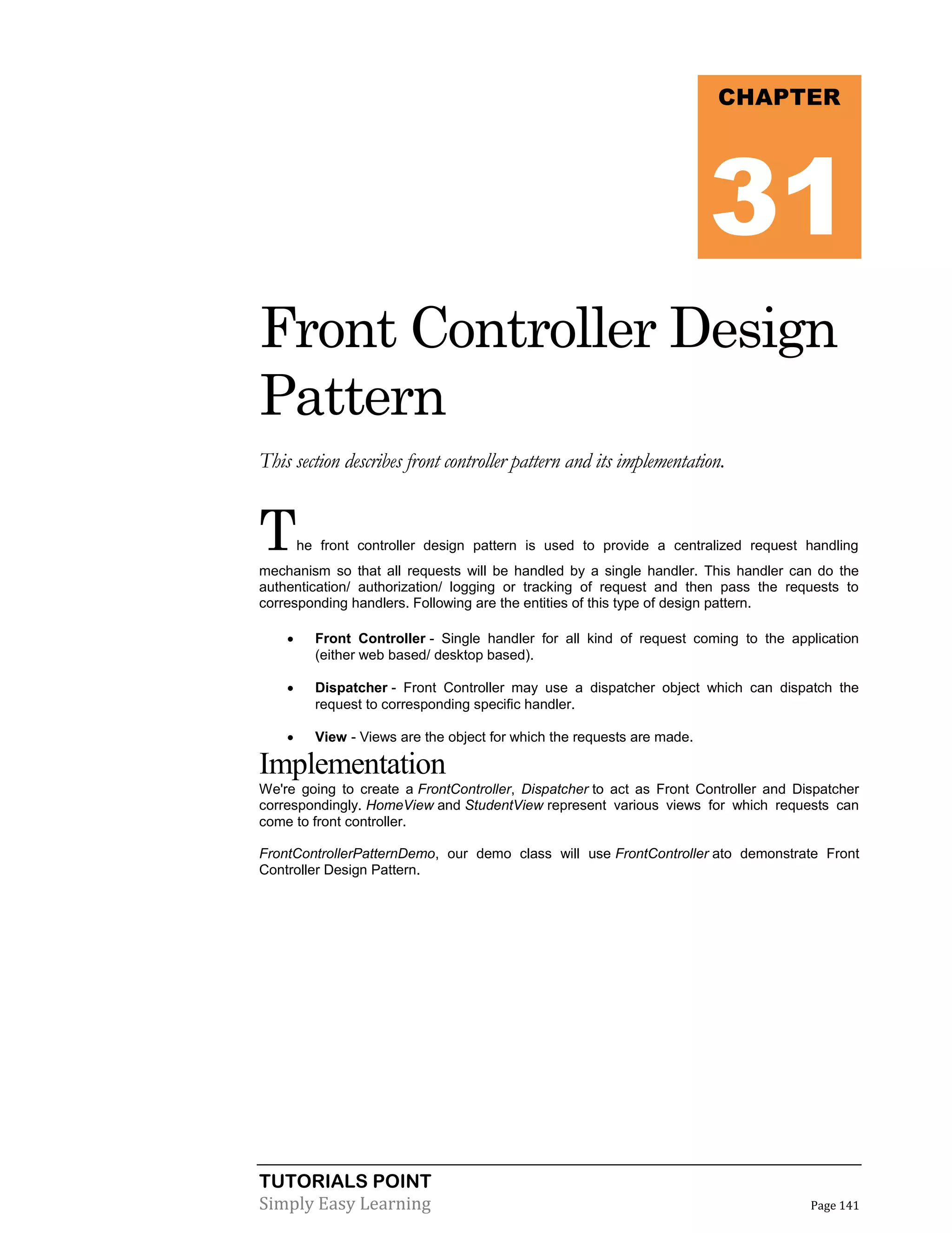 TUTORIALS POINT
Simply Easy Learning Page 141
Front Controller Design
Pattern
This section describes front controller pattern and its implementation.
The front controller design pattern is used to provide a centralized request handling
mechanism so that all requests will be handled by a single handler. This handler can do the
authentication/ authorization/ logging or tracking of request and then pass the requests to
corresponding handlers. Following are the entities of this type of design pattern.
 Front Controller - Single handler for all kind of request coming to the application
(either web based/ desktop based).
 Dispatcher - Front Controller may use a dispatcher object which can dispatch the
request to corresponding specific handler.
 View - Views are the object for which the requests are made.
Implementation
We're going to create a FrontController, Dispatcher to act as Front Controller and Dispatcher
correspondingly. HomeView and StudentView represent various views for which requests can
come to front controller.
FrontControllerPatternDemo, our demo class will use FrontController ato demonstrate Front
Controller Design Pattern.
CHAPTER
31
 